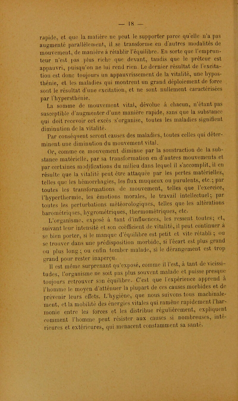 rapide, et que la matière ne peut le supporter parce qu'elle n’a pas augmenté parallèlement, il se transforme en dautres modalités de mouvement, de manière à fétablir 1’équilibre. En sorte que l’emprun- teur n’est pas plus riche que devant, tandis que le prêtcur cst appauvri, puisqu’on ne lui rend rien. Le dernier résultat de 1'excita- tion est donc toujours un appauvrissement de la vitalité, une hypos- thénie, et les maladies qui montrent un grand déploiement de force sont le résultat d'une excitation, et ne sont nullement caractérisées par riiypersthénie. La sonnne de mouvement vital, dévolue à chacun, n’étant pas suseeptible d’augmentcr d’une manière rapide, sans que la substance qui doit recevoir cet excès s’organise, toutes les maladies signifient diminution de la vitalité. Par conséquent seront causes des maladies, toutes celles qui déter- minent une diminution du mouvement vital. Or, commc ce mouvement diminue par la soustraction de la sub- stance matérielle, par sa transformation en d’autres mouvements et par certaines modiíications du milieu dans lequel il s accomplit, il en résulte que la vitalité peut être attaquée par les pertes matérielles, telles que les hémorrhagies, les flux muqueux ou purulents, etc.; par toutes les transformations de mouvement, telles que Pcxercice, Phyperthermie, les émotions morales, le travail intellectuel; par toutes les perturbations météorologiqucs, telles que les altérations barométriques, hygrométriques, thermométriques, etc. L’organisme, exposé a tant dinflucnces, les ressent toutes, et, suivant leur intensité et son coéfllcient de vitalité, il peut continuer à se bien porter, si le manque d’équilibre est petit et vi te rétabli; ou se trouver dans une prédisposition morbide, si leeart est plus grand ou plus long ; ou enfm tomber malade, si le dérangemeut est trop grand pour rester inaperçu. 11 est même surprenant qu’exposé, commc il l’est, a tant de vicissi- tudes, 1’organisme ne soit nas plus souvent malade et puisse presque toujours retrouver son équilibre. C’est que lcxpérience apprend à 1’homme le moyen d’atténuer la plupart de ces causes moi'bides et de prévenir leurs effets. L’hygiène, que nous suivons tous machinale- meut, et la mobilité des énergies vitales qui ramène rapidement l’har- monie entre les forces et les distribue régulièrement, expliquent comment 1’homme peut résister aux causes si nombreuses, int(- rieur<!S et extérieures, qui menacent constamment sa saute.
