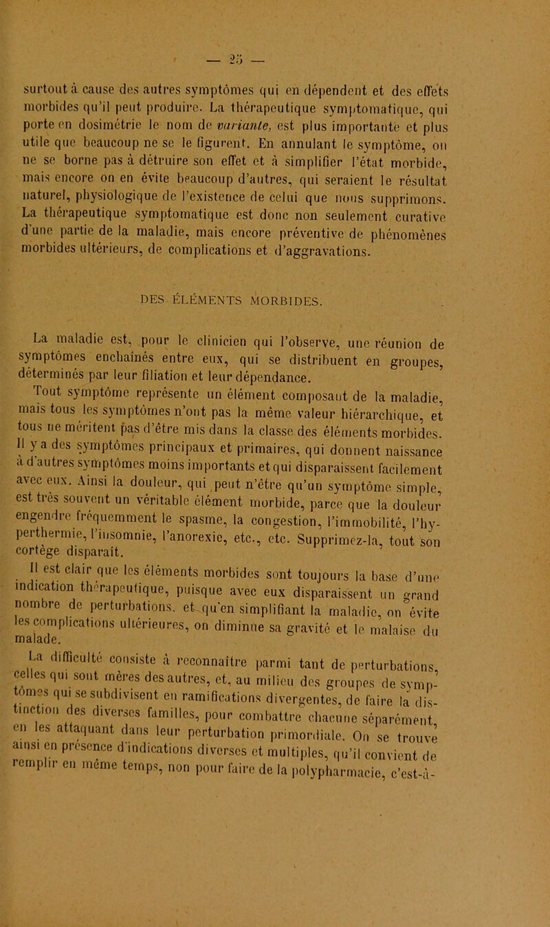 surtoutà cause des autres symptômes qui en dépendent et des effets morbides qu’il peut produire. La thérapeutique symptomatique, qui porte en dosimétrie le nom de variante, est plus importante et plus utile que beaucoup ne se le figurent. En annulant le symptòme, ou ne se borne pas à détruire son eíTet et à simplifier 1’état morbide, mais encore on en évile beaucoup d’autres, qui seraient le résultat naturel, physiologique de 1’existence de celui que nous supprimons. La thérapeutique symptomatique est donc non seulement curative d une partie de la maladie, mais encore préventive de phénomènes morbides ultérieurs, de complications et d’aggravations. DES ELÉMENTS MORBIDES. La maladie est, pour le clinicien qui 1’observe, une réunion de symptômes enchainés entre eux, qui se distribuent en groupes, déterminés par leur filiation et leur dépendance. Tout symptòme represente un élément composant de la maladie, mais tous les symptômes n ont pas la même valeur hiérarchique, et tous ne méritent pas d’étre mis dans la classe des éléments morbides. II ya des sjmptômes piincipaux et primaires, qui donnent naissance a dautres symptômes moins importants et qui disparaissent facilement avec eux. Ainsi la douleur, qui peut n’être qu’un symptòme sirnple esttrès souvent un véritable élément morbide, parce que la douleur engendre frequemment le spasme, la congestion, 1’immobilité, l’hy- perthermie, rinsomnie, 1’anorexie, etc., etc. Supprimez-la, tout son cortege disparaít. II estclair que les éléments morbides sont toujours la base d’une mdication thérapeutique, puisque avec eux disparaissent un grand nombre de perturbations. ek|u'en simplifiant la maladie, on évite les complications ulteneures, on diminue sa gravité et le malaise du malade. La diíTiculte consiste à reconnaitre parmi tant de perturbations ff les flm so»t mères des autres, et, au milieu des groupes de symn- tomes qui se subdivisent en ramifications divergentes, de faire la dis- t.nctiou des diverses familles, pour combattre chacune séparément en les attaquant dans leur perturbation primordiale. On se trouve ainsi en presence d indications diversos et multiples, qu’il convient de remplir en meme ternps, non pour faire de la polypharmacie, c’est-à-