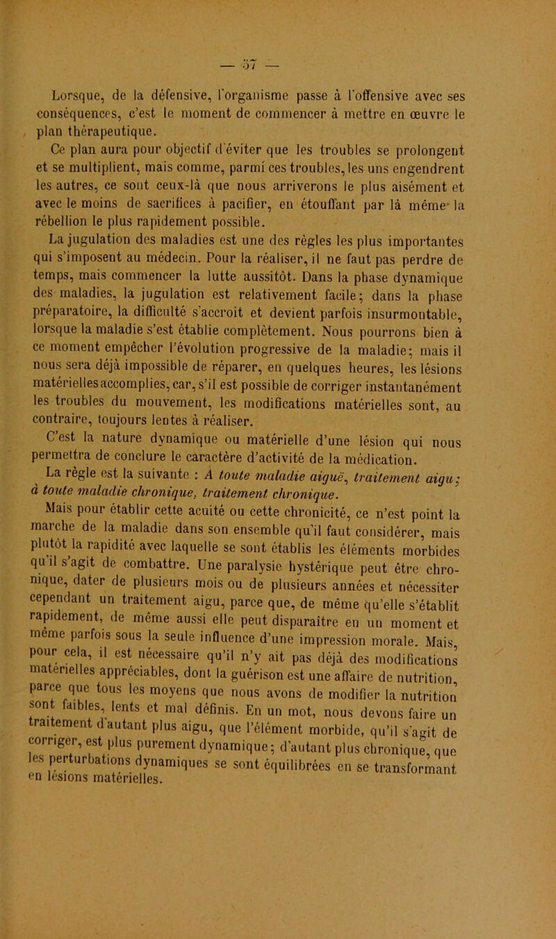 Lorsque, de la défensive, 1'organisme passe à foffensive avec ses conséquencos, c’est le moment de commencer à mettre en oeuvre le plan thérapeutique. Ce plan aura pour objectif d eviter que les troubles se prolongent et se multiplient, mais comme, parmí ces troubles, les uns engendrent les autres, ce sont ceux-là que nous arriverons le plus aisément et avec le moins de sacrifices à pacifier, en étouffant par là même- la rébellion le plus rapidement possible. La jugulation des maladies est une des règles les plus importantes qui shmposent au médecin. Pour la réaliser, il ne faut pas perdre de tem ps, mais commencer la lutte aussitôt. Dans la phase dynamique des maladies, la jugulation est relativement facile; dans la phase préparatoire, la difficulté s’accroit et devient parfois insurmontable, lorsque la maladie s’est établie complètement. Nous pourrons bien à ce moment empêcher 1’évolution progressive de la maladie; mais il nous sera déjà impossible de réparer, en quelques heures, les lésions matériellesaccomplies, car, s’il est possible de corriger instantanément les troubles du mouvement, les modifications matérielles sont, au contraire, toujours lentes à réaliser. C’est Ia nature dynamique ou matérielle d’une lésion qui nous permettra de conclure le caractère d’activité de la médication. La règle est la suivante : A toute maladie aiguê, traitement aigu; à toute maladie chromque, traitement chronique. Mais pour établir cette acuité ou cette chronicité, ce n’est point la marche de la maladie dans son ensemble quil faut considérer, mais plutòt la rapidité avec laquelle se sont établis les éléments morbides qu il s agit de combattre. Une paralysie hystérique peut être chro- nique, dater de plusieurs mois ou de plusieurs années et nécessiter cependant un traitement aigu, parce que, de même qu’elle s’établit rapidement, de même aussi elle peut disparaitre en un moment et meme parfois sous la seule influence d’une impression morale. Mais pour cela, il est nécessaire qu’il n’y ait pas déjà des modifications matenelles appréciables, dont la guérison est une aflaire de nutrition parce que tous les moyens que nous avons de modifier la nutrition son faibles lents et mal définis. En un mot, nous devons faire un traitement dautant plus aigu, que 1’élément morbide, qu’il sagit de corriger, est plus purement dynamique; dautant plus chronique, que les perturbations dynamiques se sont équilibrées en se transformant (*n lf‘£lffnc mat/ipíollnn