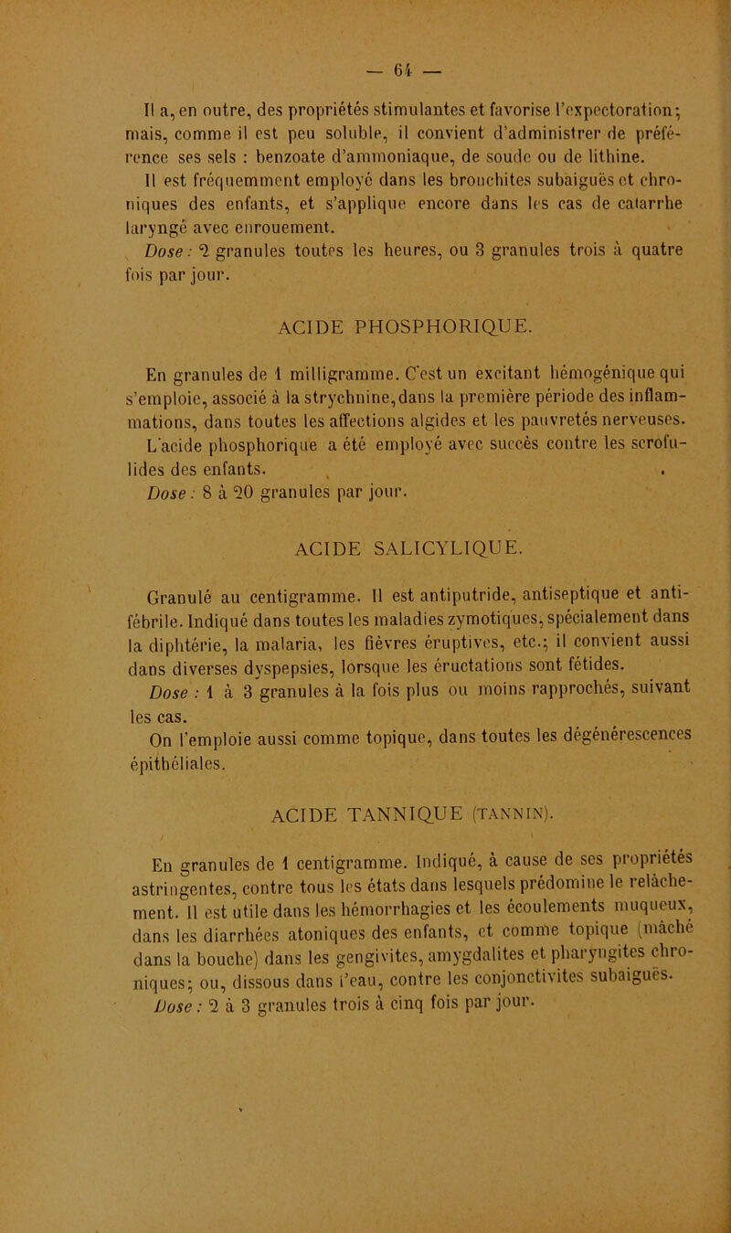 II a,en outre, des propriétés stimulantes et favorise 1’expectoration; mais, comme il est peu soluble, il convient d’administrer de préfé- rence ses seis : benzoate d’ammoniaque, de soude ou de lithine. II est fréquemment employé dans les bronchites subaiguésct chro- niques des enfants, et s’applique encore dans les cas de catarrhe laryngé avec enrouement. Dose: ^ granules toutes les heures, ou 3 granules trois à quatre fois par jour. ACIDE PHOSPHORIQUE. En granules de 1 milligramme. Ccst un excitant hémogénique qui s’emploie, associe à la strychnine,dans la première période des inflam- mations, dans toutes les affeetions algides et les pauvretés nerveuses. Lacide phosphorique a été employé avec succès contre les scrofu- lides des enfants. Dose: 8 à 50 granules par jour. ACIDE SALICYLIQUE. Granule au centigramme. II est antiputride, antiseptique et anti- fébrile. Indiqué dans toutes les maladies zymotiques, spécialement dans la diphtérie, la inalaria, les fièvres éruptives, etc.; il convient aussi dans diverses dyspepsies, lorsque les éructations sont fétides. Dose : 1 à 3 granules à la fois plus ou moins rapprochés, suivant les cas. On femploie aussi comme topique, dans toutes les dégénérescences épithéliales. ACIDE TANNIQUE (TANNIN). En granules de 1 centigramme. Indiqué, à cause de scs propriétés astringentes, contre tous les états dans lesquels prédomine le íelàcbe ment. II est utile dans les hémorrhagies et les écoulements muqueux, dans les diarrhées atoniques des enfants, ct comme topique (màché dans la bouche) dans les gengivites, amygdalites et pharyngites clno- niques; ou, dissous dans l’eau, contre les conjoncti\ites subaigués. Dose: *2 à 3 granules trois à cinq fois par jour.