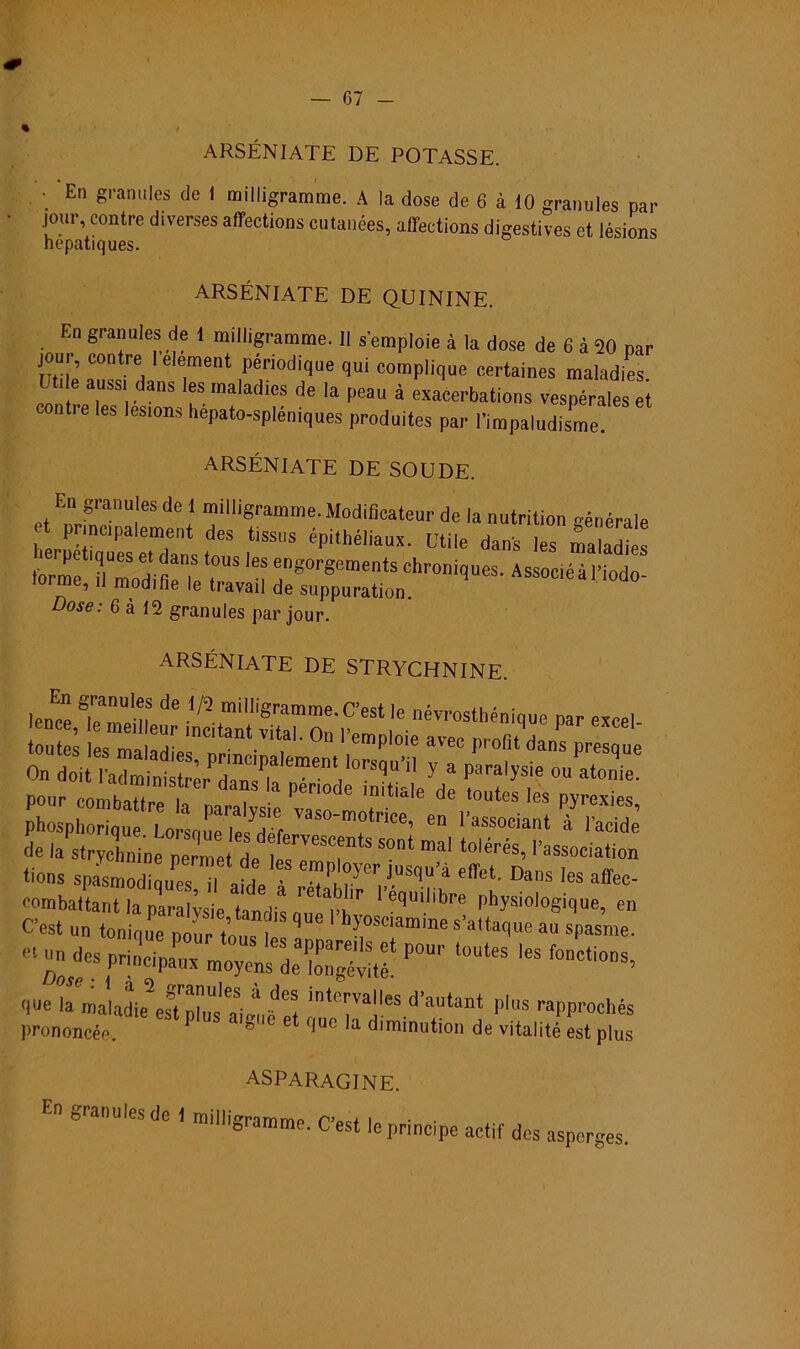 ARSÉN1ATE DE POTASSE. ■ En granules de I milligramme. A la dose de 6 à 10 granules par jour, contre diverses affeetions cutanées, allections digestives et lésions hepatiques. ARSÉNIATE DE QUININE. En granules de 1 milligramme. II semploie à la dose de 6 à 20 par joui, contre lelement périodique qui complique certaines maladies l aussi dans les maladies de la peau à exacerbations vespérales et contre les lesions hepato-spléniques produites par 1'impaludisme. ARSÉNIATE DE SOUDE. En granules de 1 milligramme. Modifieatenr de lanutrition générale at principalement des tissus épithéliaux. Utile dans les maladi :triCM”g0r8e“etSChr0^“es- AssociéàNodo- , modiíie le tiavail de suppuration. Dose: 6 à 12 granules par jour. ARSÉNIATE DE STRYCHNINE. lenee TíTm ^ millí8ram™e.C’estIe névrostbénique par excel pour combattre la naralvsiP * • d utes les Pyrex*es, phosphorique Lorsoue le/dpf otnce’ en 1’associant à 1’acide de la strychn ne nZe de rCST “D‘ tolérés’ '’a®oeiation spasmodi^Ts d afde ?Srr.-rq;n ^ ^ afa- oombaltarit la naralvsie hnr 1 ecluillbl'e physiologique, en C’est un tonique pour tons ' h5;oscla,«e s'altaque au «pasme. que la maladie esd DlirÉpf int0I*valles d’autant plus rapprochés )>rononcée. ‘ 8 'C et f|uc a diminution de vitalité est plus asparagine. En granules de 1 milligramme. C’est le príncipe actil des asperges