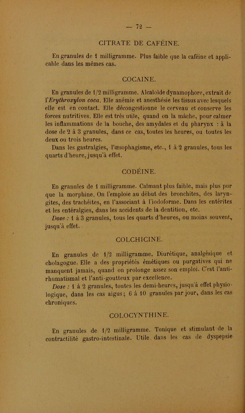CITRATE DE CAFÉINE. En granules de 1 milligramme. Plus faible que la caféine et appli- cable dans les mêmes cas. GOCAINE. En granules de 1/2 milligramme. Alcaloide dynamophore,extrait de YErythroxylon coca. Elle anémie et anesthésie les tissus avec lesquels elle est en contact. Elle décongestionne le cerveau et conserve les forces nutritives. Elle est très utile, quand on la màche, pour calmer les inflammations de la bouche, des amydales et du pharynx : à la dose de 2 à 3 granules, dans ce cas, toutes les heures, ou toutes les deux ou trois heures. Dans les gastralgies, Poesophagisme, etc., 1 à 2 granules, tous les quarts d'heure, jusqu’à effet. CODÉINE. En granules de 1 milligramme. Calmant plus faible, mais plus pur que la morphine. On 1’emploie au début des bronchites, des laryn- gites, des trachéites, en 1’associant à l'iodoforme. Dans les entérites et les entéralgies, dans les accidents de la dentition, etc. Dose : 1 à 3 granules, tous les quarts d’heures, ou moins souvent, jusqu’à effet. COLCHICINE. En granules de 1/2 milligramme. Diurétique, analgésique et cholagogue. Elle a des propriétés émétiques ou purgatives qui ne manquent jamais, quand on prolonge assez son emploi. Cest 1’anti- rhumatismal et 1’anti-goutteux par excellence. Dose : 1 à 2 granules, toutes les demi-heures, jusqua effet physio- logique, dans les cas aigus; 6 k 10 granules par jour, dans les cas chroniques. COLOCYNTHINE. En granules de 1/2 milligramme. Tonique et stimulant de la contractilité gastro-intestinale. Utile dans les cas de dyspepsie