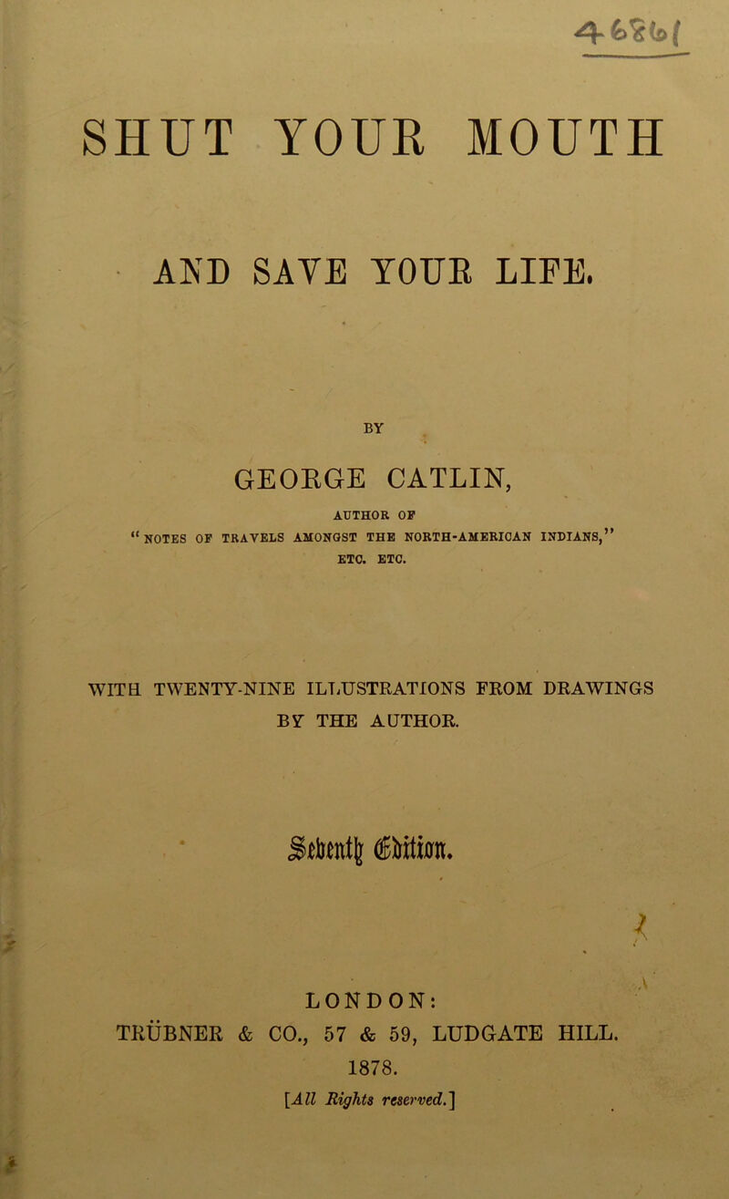 SHUT YOUR MOUTH AND SATE YOUK LIFE. BY GEORGE CATLIN, AUTHOR OP “NOTES OP TRAVELS AMONGST THE NORTH-AMERIOAN INDIANS,” ETC. ETC. WITH TWENTY-NINE ILLUSTRATIONS FROM DRAWINGS BY THE AUTHOR. LONDON: TRUBNER & CO., 57 & 59, LUDGATE HILL. 1878. [All Rights reserved.]