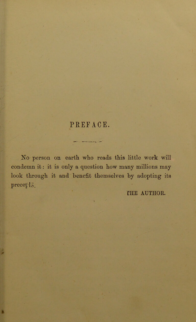 PREFACE. No person on earth who reads this little work will condemn it: it is only a question how many millions may look through it and benefit themselves by adopting its precept CHE AUTHOR.