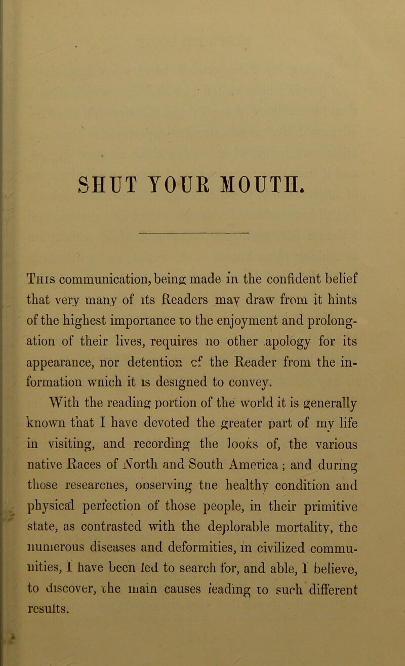 . This communication, being made in the confident belief that very many of its Readers may draw from it hints of the highest importance to the enjoyment and prolong- ation of their lives, requires no other apology for its appearance, nor detention cf the Reader from the in- formation wnich it is designed to convey. With the reading portion of the world it is generally known that I have devoted the greater part of my life in visiting, and recording the looks of, the various native Races of North and South America ; and during those researcnes, ooserving tne healthy condition and physical perfection of those people, in their primitive state, as contrasted with the deplorable mortality, the numerous diseases and deformities, in civilized commu- nities, 1 have been led to search for, and able, 1 believe, to discover, the main causes leading to such different results.