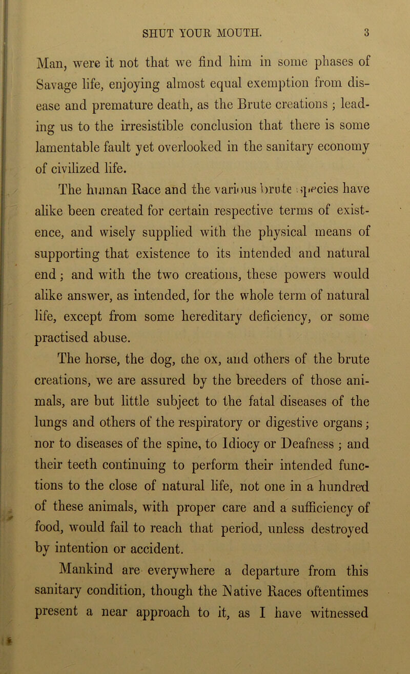 Man, were it not that we find him in some phases of Savage life, enjoying almost equal exemption from dis- ease and premature death, as the Brute creations ; lead- ing us to the irresistible conclusion that there is some lamentable fault yet overlooked in the sanitary economy of civilized life. The human Race and the various brute species have alike been created for certain respective terms of exist- ence, and wisely supplied with the physical means of supporting that existence to its intended and natural end; and with the two creations, these powers would alike answer, as intended, for the whole term of natural life, except from some hereditary deficiency, or some practised abuse. The horse, the dog, the ox, and others of the brute creations, we are assured by the breeders of those ani- mals, are but little subject to the fatal diseases of the lungs and others of the respiratory or digestive organs • nor to diseases of the spine, to Idiocy or Deafness ; and their teeth continuing to perform their intended func- tions to the close of natural life, not one in a hundred of these animals, with proper care and a sufficiency of food, would fail to reach that period, unless destroyed by intention or accident. * Mankind are everywhere a departure from this sanitary condition, though the Native Races oftentimes present a near approach to it, as I have witnessed