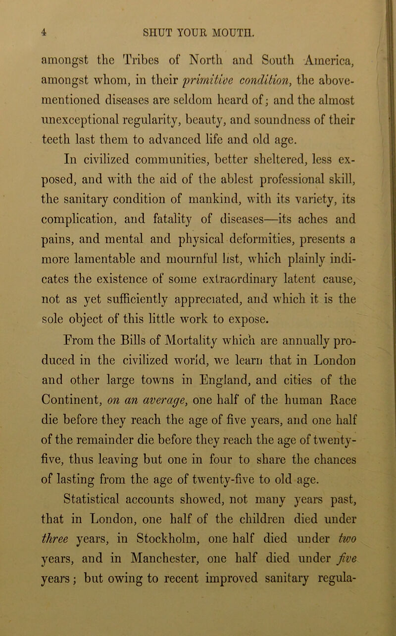 amongst the Tribes of North and South America, amongst whom, in their primitive condition, the above- mentioned diseases are seldom heard of; and the almost unexceptional regularity, beauty, and soundness of their teeth last them to advanced life and old age. In civilized communities, better sheltered, less ex- posed, and with the aid of the ablest professional skill, the sanitary condition of mankind, with its variety, its complication, and fatality of diseases—its aches and pains, and mental and physical deformities, presents a more lamentable and mournful list, which plainly indi- cates the existence of some extraordinary latent cause, not as yet sufficiently appreciated, and which it is the sole object of this little work to expose. Prom the Bills of Mortality which are annually pro- duced in the civilized world, we learn that in London and other large towns in England, and cities of the Continent, on an average, one half of the human Race die before they reach the age of five years, and one half of the remainder die before they reach the age of twenty- five, thus leaving but one in four to share the chances of lasting from the age of twenty-five to old age. Statistical accounts showed, not many years past, that in London, one half of the children died under three years, in Stockholm, one half died under two years, and in Manchester, one half died under jive years; but owing to recent improved sanitary regula-