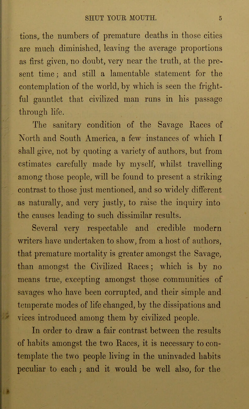 tions^ the numbers of premature deaths in those cities are much diminished, leaving the average proportions as first given, no doubt, very near the truth, at the pre- sent time; and still a lamentable statement for the contemplation of the world, by which is seen the fright- ful gauntlet that civilized man runs in his passage through life. The sanitary condition of the Savage Races of North and South America, a few instances of which I shall give, not by quoting a variety of authors, but from estimates carefully made by myself, whilst travelling among those people, will be found to present a striking contrast to those just mentioned, and so widely different as naturally, and very justly, to raise the inquiry into the causes leading to such dissimilar results. Several very respectable and credible modern writers have undertaken to show, from a host of authors, that premature mortality is greater amongst the Savage, than amongst the Civilized Races; which is by no means true, excepting amongst those communities of savages who have been corrupted, and their simple and temperate modes of life changed, by the dissipations and vices introduced among them by civilized people. In order to draw a fair contrast between the results of habits amongst the two Races, it is necessary to con- template the two people living in the uninvaded habits peculiar to each ; and it would be well also, for the