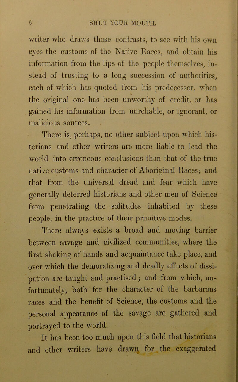 writer who draws those contrasts, to see with his own eyes the customs of the Native Races, and obtain his information from the lips of the people themselves, in- stead of trusting to a long succession of authorities, each of which has quoted from his predecessor, when the original one has been unworthy of credit, or has gained his information from unreliable, or ignorant, or malicious sources. There is, perhaps, no other subject upon which his- torians and other writers are more liable to lead the world into erroneous conclusions than that of the true native customs and character of Aboriginal Races; and that from the universal dread and fear which have generally deterred historians and other men of Science from penetrating the solitudes inhabited by these people, in the practice of their primitive modes. There always exists a broad and moving barrier between savage and civilized communities, where the first shaking of hands and acquaintance take place, and over which the demoralizing and deadly effects of dissi- pation are taught and practised; and from which, un- fortunately, both for the character of the barbarous races and the benefit of Science, the customs and the personal appearance of the savage are gathered and portrayed to the world. It has been too much upon this field that historians and other writers have drawn for the exaggerated