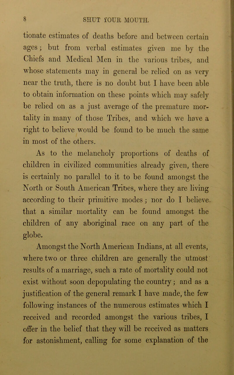tionate estimates of deaths before and between certain ages; but from verbal estimates given me by the Chiefs and Medical Men in the various tribes, and whose statements may in general be relied on as very near the truth, there is no doubt but I have been able to obtain information on these points which may safely be relied on as a just average of the premature mor- tality in many of those Tribes, and which we have a right to believe would be found to be much the same in most of the others. As to the melancholy proportions of deaths of children in civilized communities already given, there is certainly no parallel to it to be found amongst the North or South American Trines, where they are living according to their primitive modes ; nor do I believe that a similar mortality can be found amongst the children of any aboriginal race on any part of the globe. Amongst the North American Indians, at all events, where two or three children are generally the utmost results of a marriage, such a rate of mortality could not exist without soon depopulating the country; and as a justification of the general remark I have made, the few following instances of the numerous estimates which I received and recorded amongst the various tribes, I offer in the belief that they will be received as matters for astonishment, calling for some explanation of the