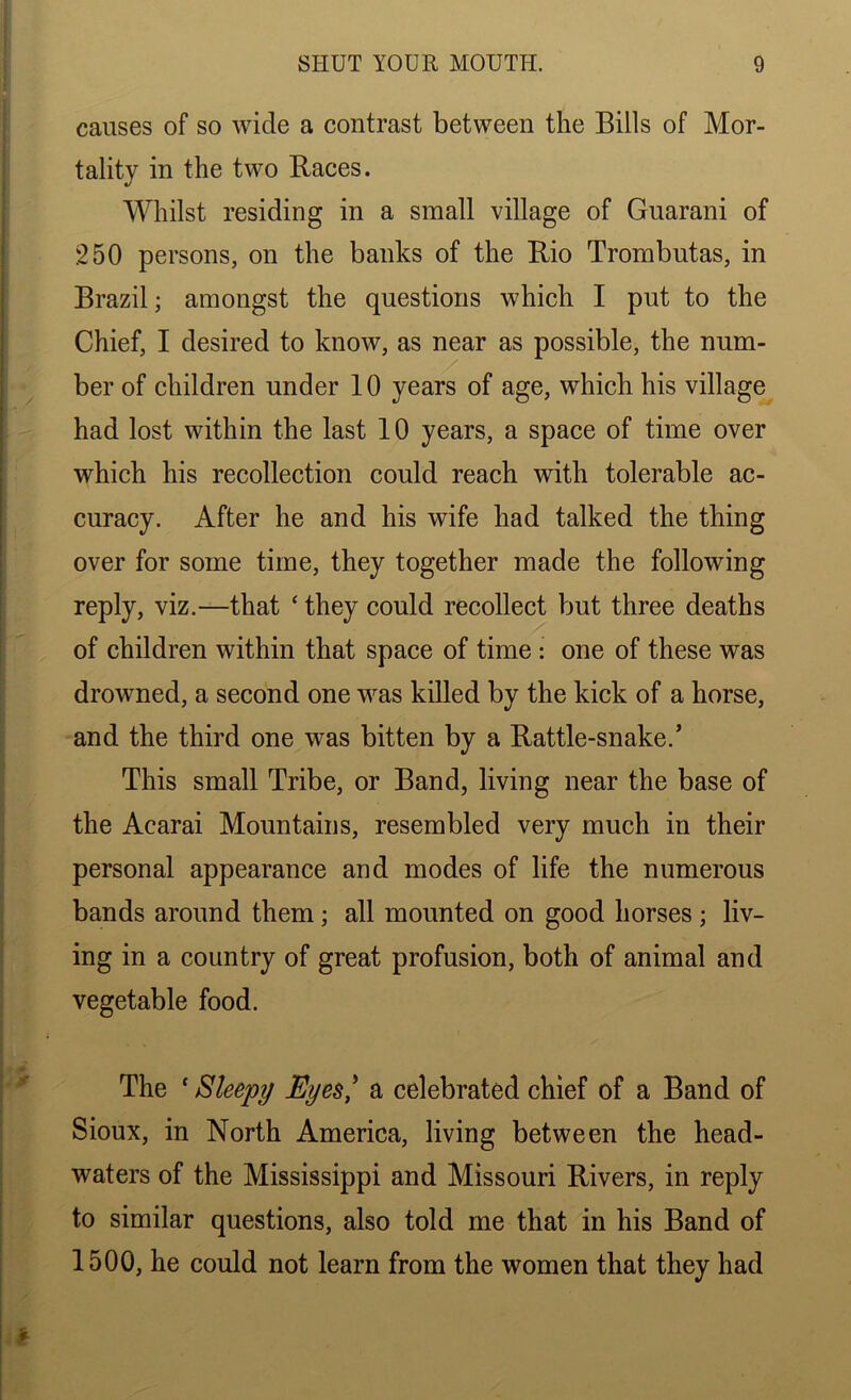 causes of so wide a contrast between the Bills of Mor- tality in the two Races. Whilst residing in a small village of Guarani of 250 persons, on the banks of the Rio Trornbutas, in Brazil; amongst the questions which I put to the Chief, I desired to know, as near as possible, the num- ber of children under 10 years of age, which his village had lost within the last 10 years, a space of time over which his recollection could reach with tolerable ac- curacy. After he and his wife had talked the thing over for some time, they together made the following reply, viz.—that £ they could recollect but three deaths of children within that space of time : one of these was drowned, a second one was killed by the kick of a horse, and the third one was bitten by a Rattle-snake.’ This small Tribe, or Band, living near the base of the Acarai Mountains, resembled very much in their personal appearance and modes of life the numerous bands around them; all mounted on good horses ; liv- ing in a country of great profusion, both of animal and vegetable food. The * Sleepy Eyes,' a celebrated chief of a Band of Sioux, in North America, living between the head- waters of the Mississippi and Missouri Rivers, in reply to similar questions, also told me that in his Band of 1500, he could not learn from the women that they had