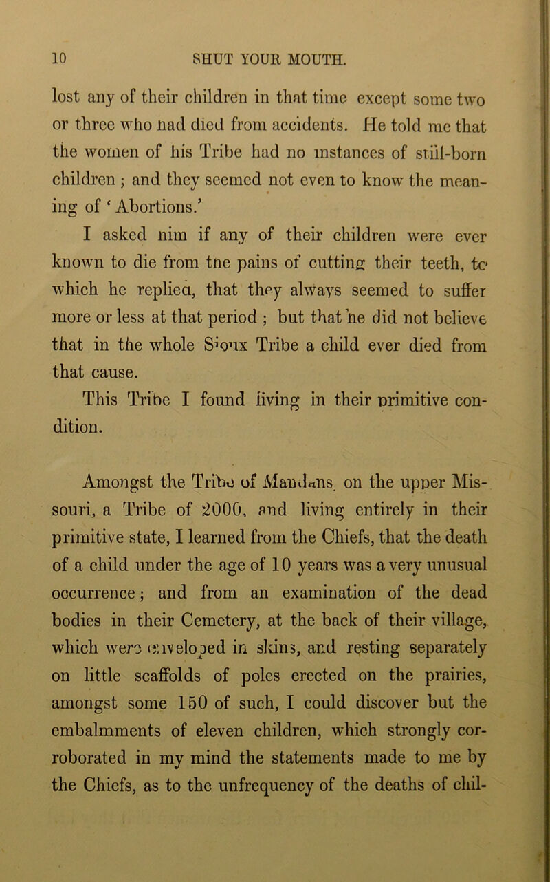 lost any of their children in that time except some two or three who nad died from accidents. He told me that the women of his Tribe had no instances of still-born children ; and they seemed not even to know the mean- ing of ‘ Abortions.’ I asked min if any of their children were ever known to die from tne pains of cutting their teeth, tc which he replied, that they always seemed to suffer more or less at that period ; but that he did not believe that in the whole Smux Tribe a child ever died from that cause. This Tribe I found living in their primitive con- dition. Amongst the Tribo of Maud«ns. on the upper Mis- souri, a Tribe of 2000, and living entirely in their primitive state, I learned from the Chiefs, that the death of a child under the age of 10 years was a very unusual occurrence; and from an examination of the dead bodies in their Cemetery, at the back of their village, which were enveloped in skins, and resting separately on little scaffolds of poles erected on the prairies, amongst some 150 of such, I could discover but the embalmments of eleven children, which strongly cor- roborated in my mind the statements made to me by the Chiefs, as to the unfrequency of the deaths of cliil-
