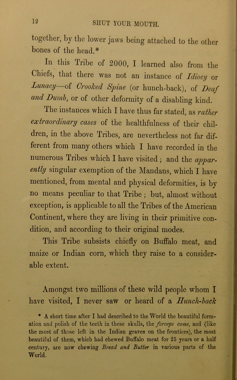 together, by the lower jaws being attached to the other bones of the head.* In this Tribe of 2000, I learned also from the Chiefs, that there was not an instance of Idiocy or Lunacy of Crooked Spine (or hunch-back), of Deaf and Dumb, or of other deformity of a disabling kind. The instances which I have thus far stated, as rather extraordinary cases of the healthfulness of their chil- dren, in the above Tribes, are nevertheless not far dif- ferent from many others which I have recorded in the numerous Tribes which I have visited ; and the appar- ently singular exemption of the Mandans, which I have mentioned, from mental and physical deformities, is by no means peculiar to that Tribe ; but, almost without exception, is applicable to all the Tribes of the American Continent, where they are living in their primitive con- dition, and according to their original modes. This Tribe subsists chiefly on Buffalo meat, and maize or Indian corn, which they raise to a consider- able extent. Amongst two millions of these wild people whom I have visited, I never saw or heard of a Hunch-back * A short time after I had described to the World the beautiful form- ation and polish of the teeth in these skulls, the forceps came, and (like the most of those left in the Indian graves on the frontiers), the most beautiful of them, which had chewed Buffalo meat for 25 years or a half century, are now chewing Bread and Butter in various parts of the World.
