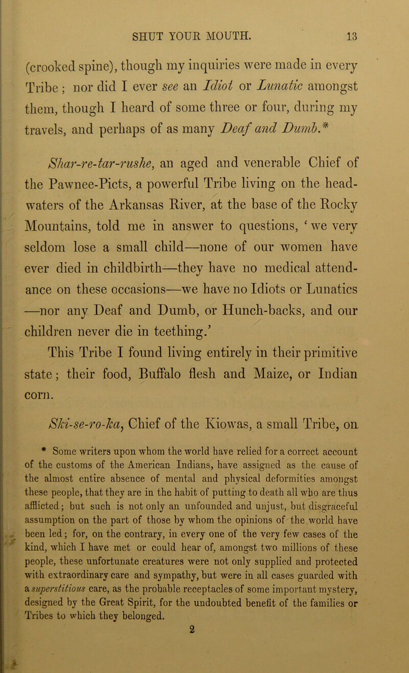 (crooked spine), though my inquiries were made in every Tribe ; nor did I ever see an Idiot or Lunatic amongst them, though I heard of some three or four, during my travels, and perhaps of as many Deaf and Dumb* Shar-re-tar-rushe, an aged and venerable Chief of the Pawnee-Picts, a powerful Tribe living on the head- waters of the Arkansas River, at the base of the Rocky Mountains, told me in answer to questions, £ we very seldom lose a small child—none of our women have ever died in childbirth—they have no medical attend- ance on these occasions—we have no Idiots or Lunatics —nor any Deaf and Dumb, or Hunch-backs, and our children never die in teething.’ This Tribe I found living entirely in their primitive state; their food, Buffalo flesh and Maize, or Indian corn. Ski-se-ro-ha, Chief of the Kiowas, a small Tribe, on * Some writers upon whom the world have relied for a correct account of the customs of the American Indians, have assigned as the cause of the almost entire abseuce of mental and physical deformities amongst these people, that they are in the habit of putting to death all who are thus afflicted; but such is not only an unfounded and unjust, but disgraceful assumption on the part of those by whom the opinions of the world have been led; for, on the contrary, in every one of the very few cases of the kind, which I have met or could hear of, amongst two millions of these people, these unfortunate creatures were not only supplied and protected with extraordinary care and sympathy, but were iu all cases guarded with a superstitious care, as the probable receptacles of some important mystery, designed by the Great Spirit, for the undoubted benefit of the families or Tribes to which they belonged. 2