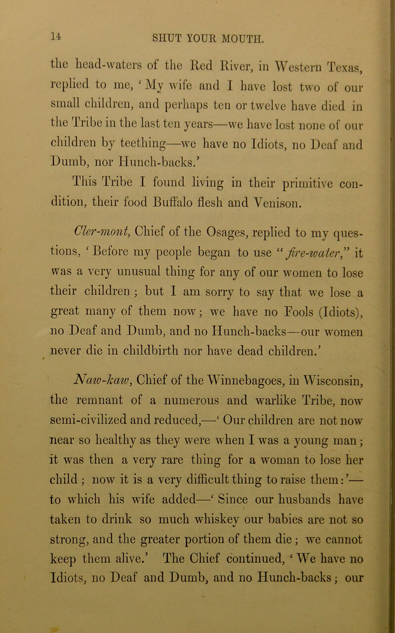 the head-waters of the Red River, in Western Texas, replied to me, ‘ My wife and I have lost two of our small children, and perhaps ten or twelve have died in the Tribe in the last ten years—we have lost none of our children by teething—we have no Idiots, no Deaf and Dumb, nor Hunch-backs.’ This Tribe I found living in their primitive con- dition, their food Buffalo flesh and Venison. Cler-mont, Chief of the Osages, replied to my ques- tions, ‘Before my people began to use “fire-water,” it was a very unusual thing for any of our women to lose their children ; but I am sorry to say that we lose a great many of them now; we have no Bools (Idiots), no Deaf and Dumb, and no Hunch-backs—our women never die in childbirth nor have dead children.’ Naiv-kaw, Chief of the Winnebagoes, in Wisconsin, the remnant of a numerous and warlike Tribe, now semi-civilized and reduced,—c Our children are not now near so healthy as they were when I was a young man; it was then a very rare thing for a woman to lose her child ; now it is a very difficult thing to raise them: ’— to which his wife added—‘ Since our husbands have taken to drink so much whiskey our babies are not so </ strong, and the greater portion of them die; we cannot keep them alive.’ The Chief continued, ‘ We have no Idiots, no Deaf and Dumb, and no Hunch-backs; our
