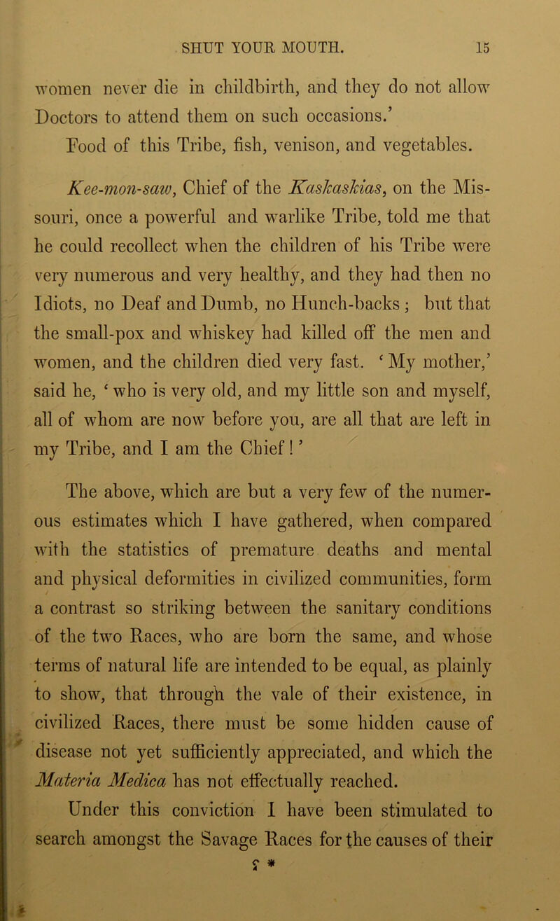 women never die in childbirth, and they do not allow Doctors to attend them on such occasions.’ Pood of this Tribe, fish, venison, and vegetables. Kee-mon-saw, Chief of the Kaskaskias, on the Mis- souri, once a powerful and warlike Tribe, told me that he could recollect when the children of his Tribe were very numerous and very healthy, and they had then no Idiots, no Deaf and Dumb, no Hunch-backs ; but that the small-pox and whiskey had killed off the men and women, and the children died very fast. ‘ My mother,’ said he, ‘ who is very old, and my little son and myself, all of whom are now before you, are all that are left in my Tribe, and I am the Chief! ’ The above, which are but a very few of the numer- ous estimates which I have gathered, when compared with the statistics of premature deaths and mental and physical deformities in civilized communities, form a contrast so striking between the sanitary conditions of the two Races, who are born the same, and whose terms of natural life are intended to be equal, as plainly to show, that through the vale of their existence, in civilized Races, there must be some hidden cause of disease not yet sufficiently appreciated, and which the Materia Medica has not effectually reached. Under this conviction 1 have been stimulated to search amongst the Savage Races for the causes of their *