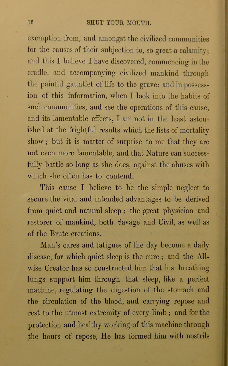 exemption from, and amongst the civilized communities for the causes of their subjection to, so great a calamity; and this I believe I have discovered, commencing in the cradle, and accompanying civilized mankind through the painful gauntlet of life to the grave: and in possess- ion of this information, when I look into the habits of such communities, and see the operations of this cause, and its lamentable effects, I am not in the least aston- ished at the frightful results which the lists of mortality show; but it is matter of surprise to me that they are not even more lamentable, and that Nature can success- fully battle so long as she does, against the abuses with which she often has to contend. This cause I believe to be the simple neglect to secure the vital and intended advantages to be derived from quiet and natural sleep ; the great physician and restorer of mankind, both Savage and Civil, as well as of the Brute creations. Man’s cares and fatigues of the day become a daily disease, for which quiet sleep is the cure ; and the All- wise Creator has so constructed him that his breathing lungs support him through that sleep, like a perfect machine, regulating the digestion of the stomach and the circulation of the blood, and carrying repose and rest to the utmost extremity of every limb ; and for the protection and healthy working of this machine through the hours of repose, He has formed him with nostrils