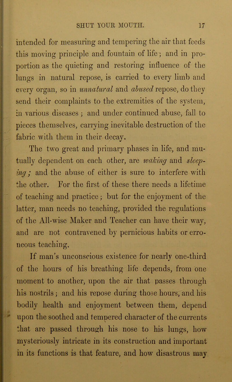 intended for measuring and tempering the air that feeds this moving principle and fountain of life; and in pro- portion as the quieting and restoring influence of the lungs in natural repose, is carried to every limb and every organ, so in unnatural and abused repose, do they send their complaints to the extremities of the system, in various diseases ; and under continued abuse, fall to pieces themselves, carrying inevitable destruction of the fabric with them in their decay. The two great and primary phases in life, and mu- tually dependent on each other, are waking and sleep- ing ; and the abuse of either is sure to interfere with the other. For the first of these there needs a lifetime of teaching and practice; but for the enjoyment of the latter, man needs no teaching, provided the regulations of the All-wise Maker and Teacher can have their way, and are not contravened by pernicious habits or erro- neous teaching. If man’s unconscious existence for nearly one-third of the hours of his breathing life depends, from one moment to another, upon the air that passes through his nostrils ; and his repose during those hours, and his bodily health and enjoyment between them, depend I .4.  upon the soothed and tempered character of the currents that are passed through his nose to his lungs, how mysteriously intricate in its construction and important in its functions is that feature, and how disastrous may
