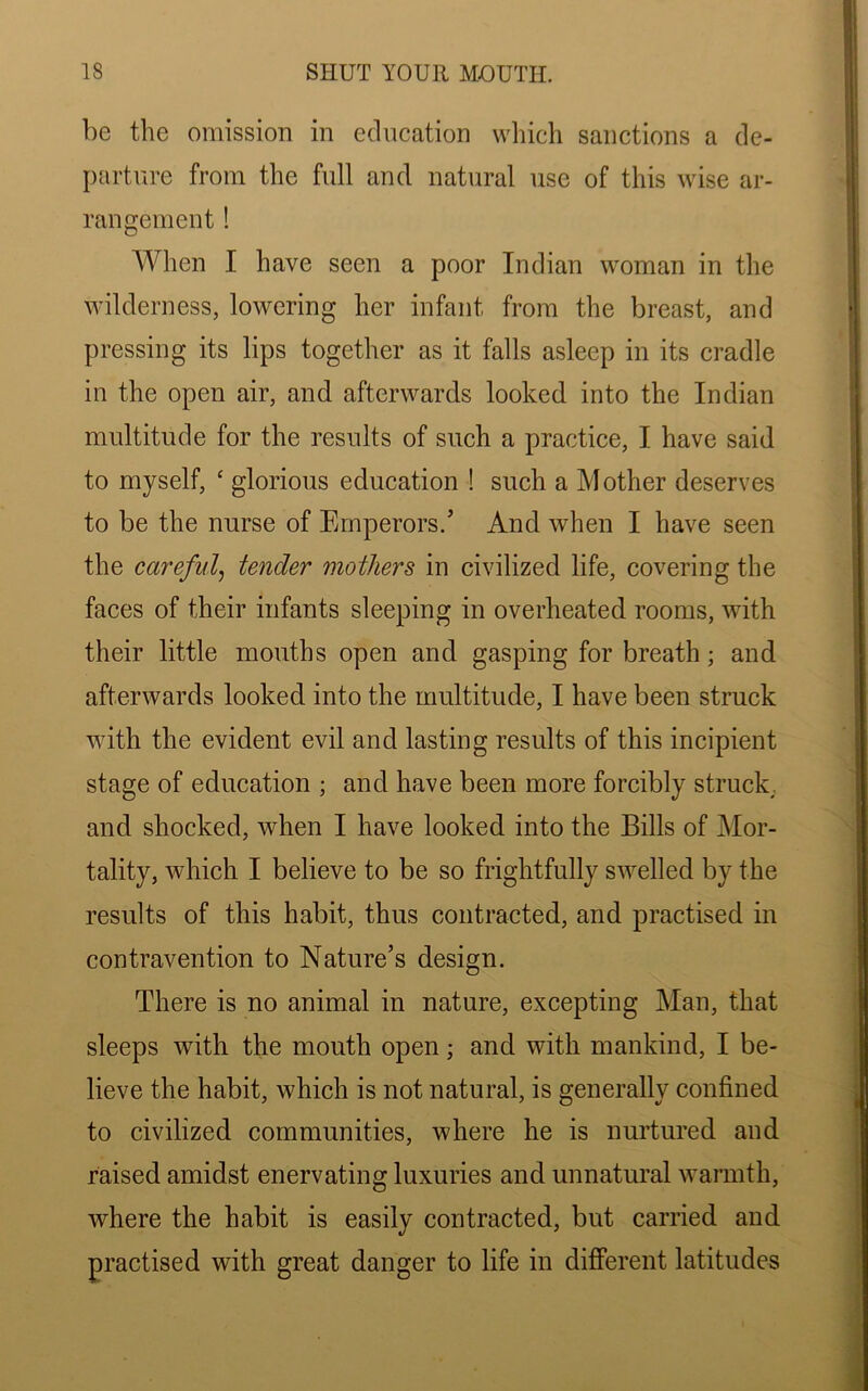 be the omission in education which sanctions a de- parture from the full and natural use of this wise ar- rangement ! When I have seen a poor Indian woman in the wilderness, lowering her infant from the breast, and pressing its lips together as it falls asleep in its cradle in the open air, and afterwards looked into the Indian multitude for the results of such a practice, I have said to myself, ‘ glorious education ! such a Mother deserves to be the nurse of Emperors/ And when I have seen the careful, tender mothers in civilized life, covering the faces of their infants sleeping in overheated rooms, with their little mouths open and gasping for breath; and afterwards looked into the multitude, I have been struck with the evident evil and lasting results of this incipient stage of education ; and have been more forcibly struck, and shocked, when I have looked into the Bills of Mor- tality, which I believe to be so frightfully swelled by the results of this habit, thus contracted, and practised in contravention to Nature’s design. There is no animal in nature, excepting Man, that sleeps with the mouth open; and with mankind, I be- lieve the habit, which is not natural, is generally confined to civilized communities, where he is nurtured and raised amidst enervating luxuries and unnatural warmth, where the habit is easily contracted, but carried and practised with great danger to life in different latitudes
