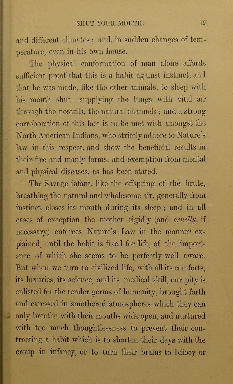 and different climates ; and, in sudden changes of tem- perature, even in his own house. The physical conformation of man alone affords sufficient proof that this is a habit against instinct, and that be was made, like the other animals, to sleep with his mouth shut—supplying the lungs with vital air through the nostrils, the natural channels ; and a strong corroboration of this fact is to be met with amongst the North American Indians, who strictly adhere to Nature’s law in this respect, and show the beneficial results in their fine and manly forms, and exemption from mental and physical diseases, as has been stated. The Savage infant, like the offspring of the brute, breathing the natural and wholesome air, generally from instinct, closes its mouth during its sleep ; and in all cases of exception the mother rigidly (and cruelly, if necessary) enforces Nature’s Law in the manner ex- plained, until the habit is fixed for life, of the import- ance of which she seems to be perfectly well aware. But when we turn to civilized life, with all its comforts, its luxuries, its science, and its medical skill, our pity is enlisted for the tender germs of humanity, brought forth and caressed in smothered atmospheres which they can - only breathe with their mouths wide open, and nurtured with too much thoughtlessness to prevent their con- tracting a habit which is to shorten their days with the croup in infancy, or to turn their brains to Idiocy or