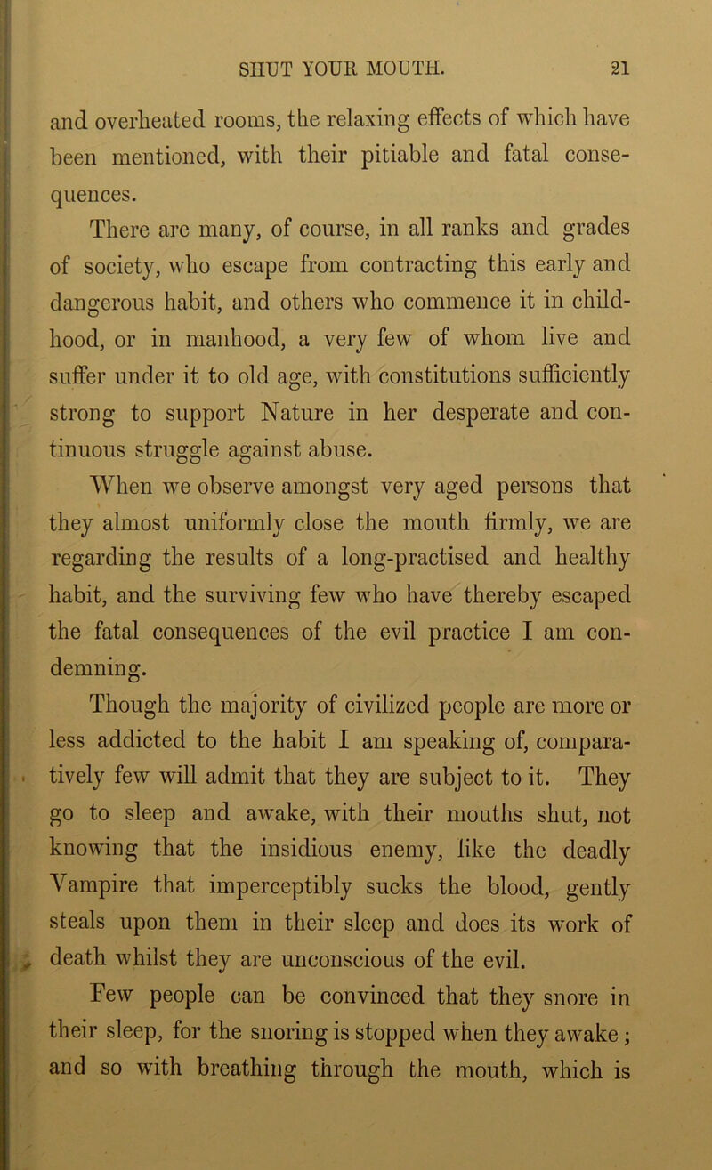 and overheated rooms, the relaxing effects of which have been mentioned, with their pitiable and fatal conse- quences. There are many, of course, in all ranks and grades of society, who escape from contracting this early and dangerous habit, and others who commence it in child- hood, or in manhood, a very few of whom live and suffer under it to old age, with constitutions sufficiently strong to support Nature in her desperate and con- tinuous struggle against abuse. When we observe amongst very aged persons that they almost uniformly close the mouth firmly, we are regarding the results of a long-practised and healthy habit, and the surviving few who have thereby escaped the fatal consequences of the evil practice I am con- demning. Though the majority of civilized people are more or less addicted to the habit I am speaking of, compara- tively few will admit that they are subject to it. They go to sleep and awake, with their mouths shut, not knowing that the insidious enemy, like the deadly Vampire that imperceptibly sucks the blood, gently steals upon them in their sleep and does its work of death whilst they are unconscious of the evil. Tew people can be convinced that they snore in their sleep, for the snoring is stopped when they awake ; and so with breathing through the mouth, which is