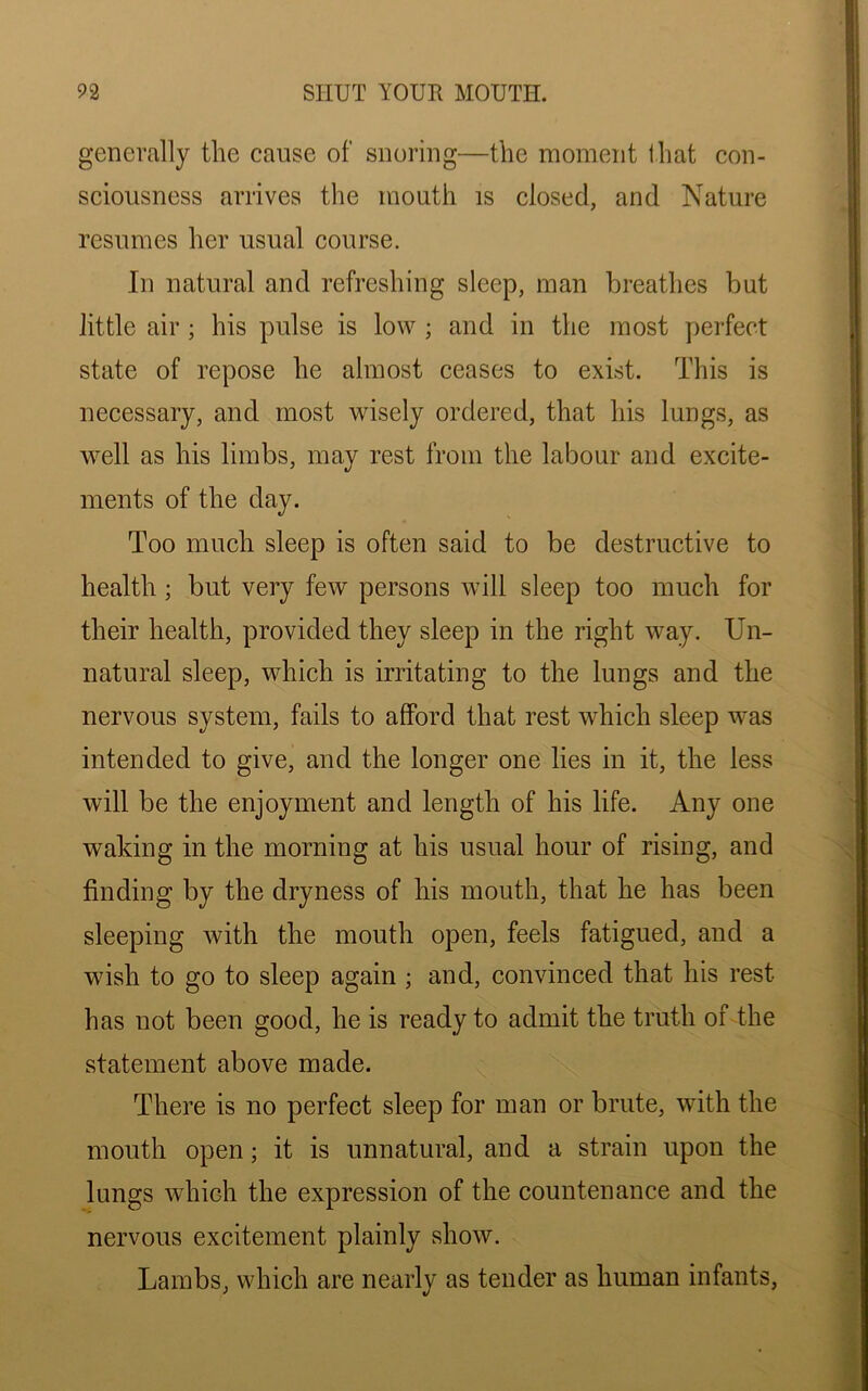 generally the cause of snoring—the moment that con- sciousness arrives the mouth is closed, and Nature resumes her usual course. In natural and refreshing sleep, man breathes but little air ; his pulse is low ; and in the most perfect state of repose he almost ceases to exist. This is necessary, and most wisely ordered, that his lungs, as well as his limbs, may rest from the labour and excite- ments of the day. Too much sleep is often said to be destructive to health ; but very few persons will sleep too much for their health, provided they sleep in the right way. Un- natural sleep, which is irritating to the lungs and the nervous system, fails to afford that rest which sleep was intended to give, and the longer one lies in it, the less will be the enjoyment and length of his life. Any one waking in the morning at his usual hour of rising, and finding by the dryness of his mouth, that he has been sleeping with the mouth open, feels fatigued, and a wish to go to sleep again ; and, convinced that his rest has not been good, he is ready to admit the truth of the statement above made. There is no perfect sleep for man or brute, with the mouth open; it is unnatural, and a strain upon the lungs which the expression of the countenance and the nervous excitement plainly show. Lambs, which are nearly as tender as human infants,