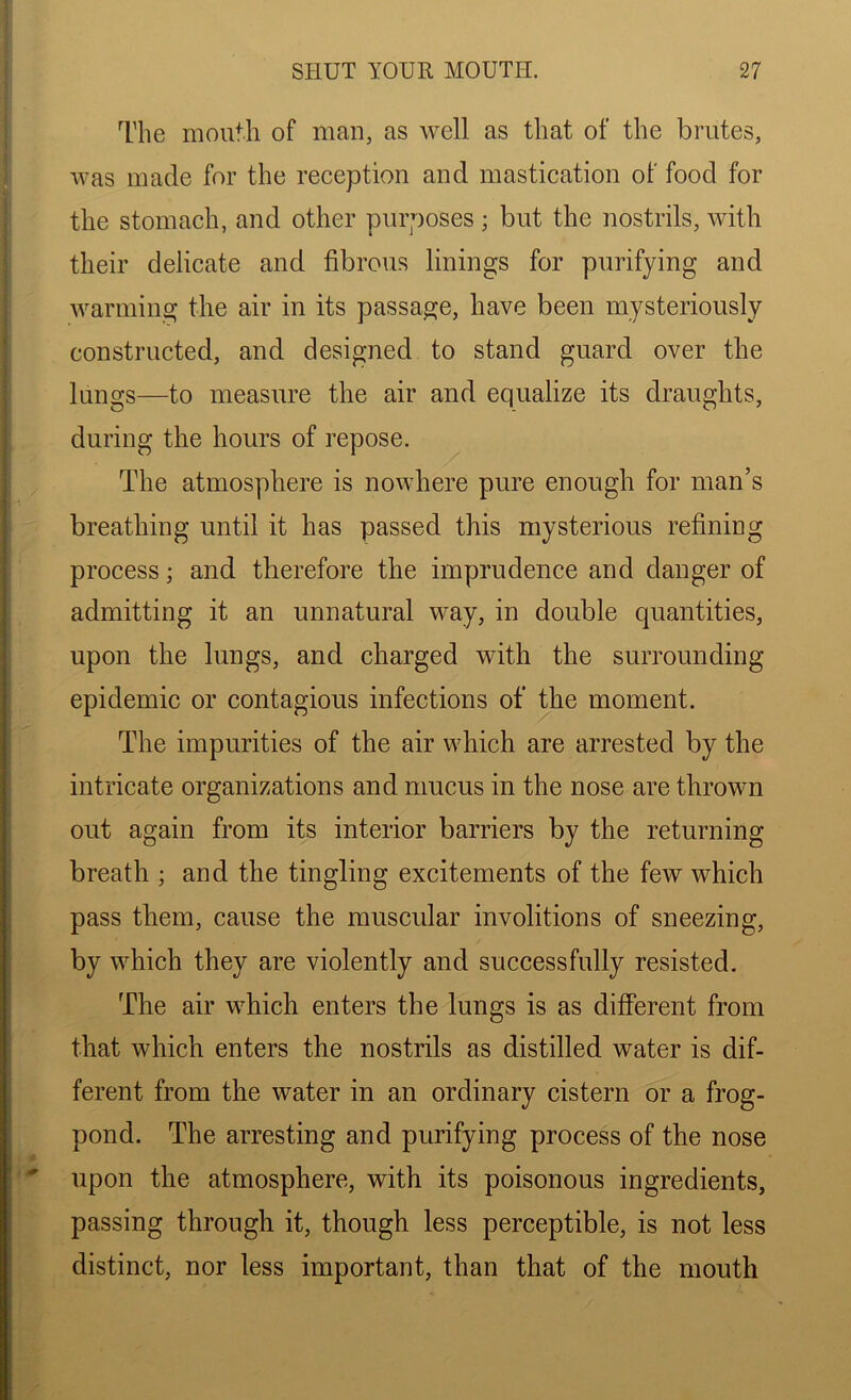 The mouth of man, as well as that of the brutes, was made for the reception and mastication of food for the stomach, and other purposes; but the nostrils, with their delicate and fibrous linings for purifying and warming the air in its passage, have been mysteriously constructed, and designed to stand guard over the lungs—to measure the air and equalize its draughts, during the hours of repose. The atmosphere is nowhere pure enough for man’s breathing until it has passed this mysterious refining process; and therefore the imprudence and danger of admitting it an unnatural way, in double quantities, upon the lungs, and charged with the surrounding epidemic or contagious infections of the moment. The impurities of the air which are arrested by the intricate organizations and mucus in the nose are thrown out again from its interior barriers by the returning breath ; and the tingling excitements of the few which pass them, cause the muscular involitions of sneezing, by which they are violently and successfully resisted. The air which enters the lungs is as different from that which enters the nostrils as distilled water is dif- ferent from the water in an ordinary cistern or a frog- pond. The arresting and purifying process of the nose upon the atmosphere, with its poisonous ingredients, passing through it, though less perceptible, is not less distinct, nor less important, than that of the mouth