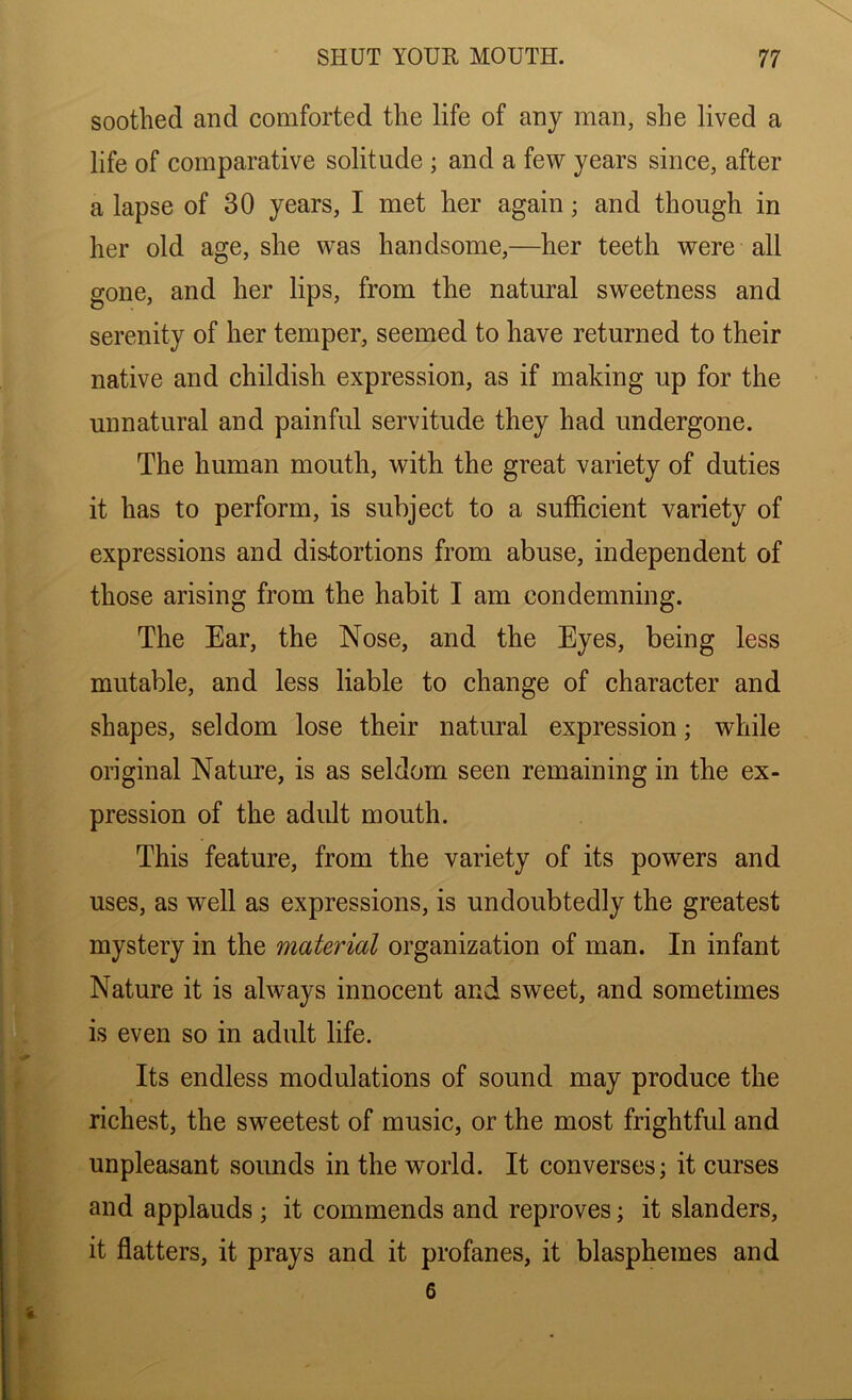 soothed and comforted the life of any man, she lived a life of comparative solitude ; and a few years since, after a lapse of 30 years, I met her again; and though in her old age, she was handsome,—her teeth were all gone, and her lips, from the natural sweetness and serenity of her temper, seemed to have returned to their native and childish expression, as if making up for the unnatural and painful servitude they had undergone. The human mouth, with the great variety of duties it has to perform, is subject to a sufficient variety of expressions and distortions from abuse, independent of those arising from the habit I am condemning. The Ear, the Nose, and the Eyes, being less mutable, and less liable to change of character and shapes, seldom lose their natural expression; while original Nature, is as seldom seen remaining in the ex- pression of the adult mouth. This feature, from the variety of its powers and uses, as well as expressions, is undoubtedly the greatest mystery in the material organization of man. In infant Nature it is always innocent and sweet, and sometimes is even so in adult life. Its endless modulations of sound may produce the richest, the sweetest of music, or the most frightful and unpleasant sounds in the world. It converses; it curses and applauds ; it commends and reproves; it slanders, it flatters, it prays and it profanes, it blasphemes and 6