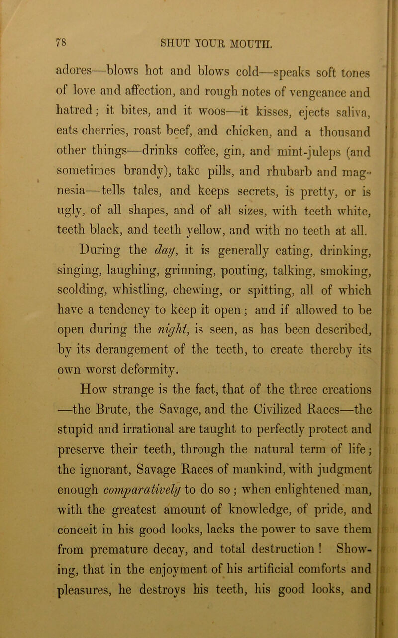 adores—blows hot and blows cold—speaks soft tones of love and affection, and rough notes of vengeance and hatred; it bites, and it woos—it kisses, ejects saliva, eats cherries, roast beef, and chicken, and a thousand other things—drinks coffee, gin, and mint-juleps (and sometimes brandy), take pills, and rhubarb and mag- nesia—tells tales, and keeps secrets, is pretty, or is ugly, of all shapes, and of all sizes, with teeth white, teeth black, and teeth yellow, and with no teeth at all. During the day, it is generally eating, drinking, singing, laughing, grinning, pouting, talking, smoking, scolding, whistling, chewing, or spitting, all of which have a tendency to keep it open; and if allowed to be open during the night, is seen, as has been described, by its derangement of the teeth, to create thereby its own worst deformity. How strange is the fact, that of the three creations —the Brute, the Savage, and the Civilized Races—the stupid and irrational are taught to perfectly protect and preserve their teeth, through the natural term of life; the ignorant, Savage Races of mankind, with judgment enough comparatively to do so ; when enlightened man, with the greatest amount of knowledge, of pride, and conceit in his good looks, lacks the power to save them from premature decay, and total destruction ! Show- ing, that in the enjoyment of his artificial comforts and pleasures, he destroys his teeth, his good looks, and r,