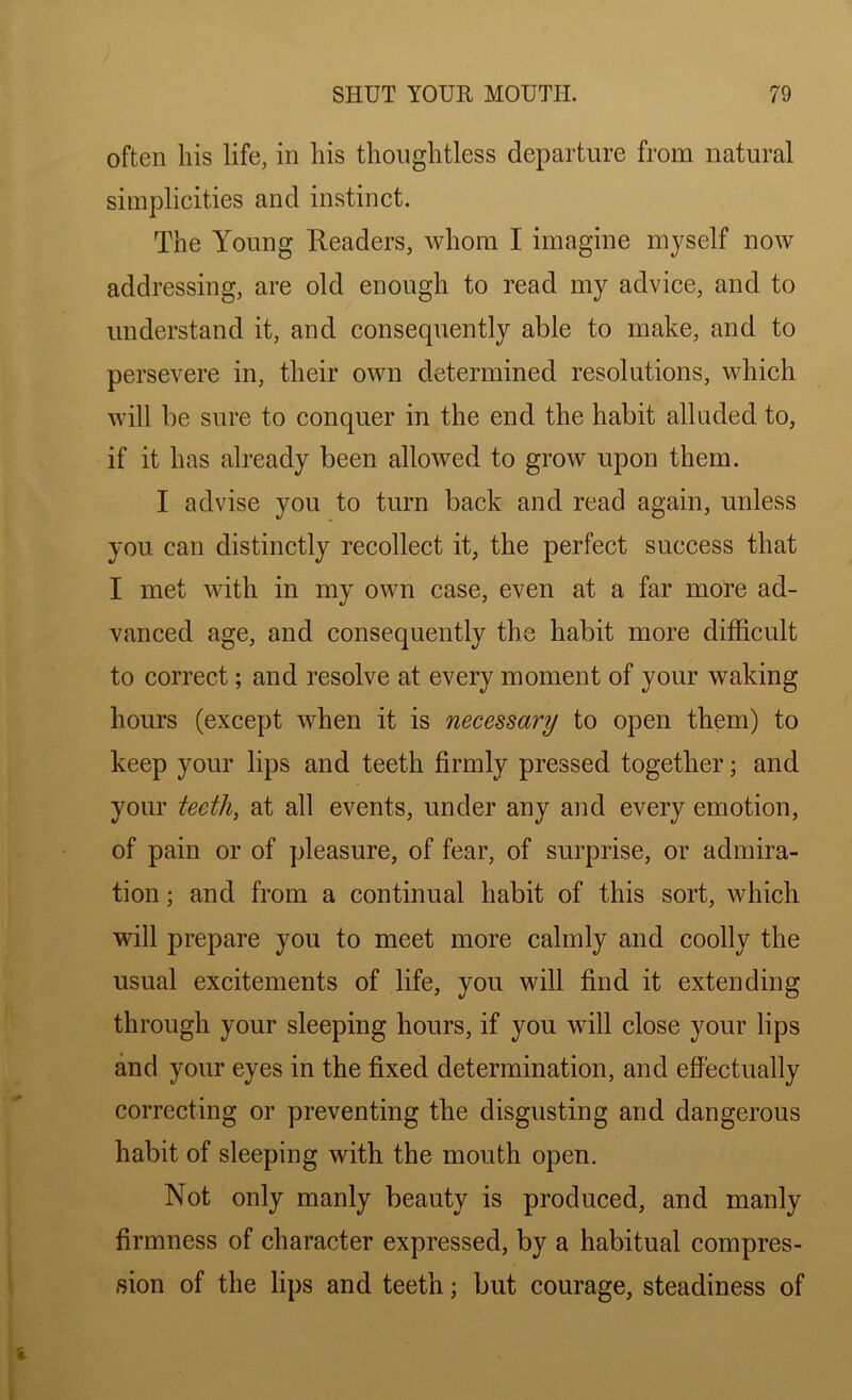 often his life, in his thoughtless departure from natural simplicities and instinct. The Young Readers, whom I imagine myself now addressing, are old enough to read my advice, and to understand it, and consequently able to make, and to persevere in, their own determined resolutions, which will be sure to conquer in the end the habit alluded to, if it has already been allowed to grow upon them. I advise you to turn back and read again, unless you can distinctly recollect it, the perfect success that I met with in my own case, even at a far more ad- vanced age, and consequently the habit more difficult to correct; and resolve at every moment of your waking hours (except when it is necessary to open them) to keep your lips and teeth firmly pressed together; and your teeth, at all events, under any and every emotion, of pain or of pleasure, of fear, of surprise, or admira- tion ; and from a continual habit of this sort, which will prepare you to meet more calmly and coolly the usual excitements of life, you will find it extending through your sleeping hours, if you will close your lips and your eyes in the fixed determination, and effectually correcting or preventing the disgusting and dangerous habit of sleeping with the mouth open. Not only manly beauty is produced, and manly firmness of character expressed, by a habitual compres- sion of the lips and teeth; but courage, steadiness of