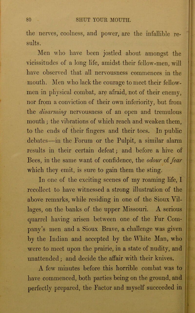 the nerves, coolness, and power, are the infallible re- sults. Men who have been jostled about amongst the vicissitudes of a long life, amidst their fellow-men, will have observed that all nervousness commences in the mouth. Men who lack the courage to meet their fellow- men in physical combat, are afraid, not of their enemy, nor from a conviction of their own inferiority, but from the disarming nervousness of an open and tremulous mouth ; the vibrations of which reach and weaken them, to the ends of their fingers and their toes. In public debates—in the Forum or the Pulpit, a similar alarm results in their certain defeat; and before a hive of Bees, in the same want of confidence, the odour of fear 4 which they emit, is sure to gain them the sting. In one of the exciting scenes of my roaming life, I recollect to have witnessed a strong illustration of the above remarks, while residing in one of the Sioux Vil- lages, on the banks of the upper Missouri. A serious quarrel having arisen between one of the Pur Com- pany’s men and a Sioux Brave, a challenge was given by the Indian and accepted by the White Man, who were to meet upon the prairie, in a state of nudity, and unattended; and decide the affair with their knives. A few minutes before this horrible combat was to have commenced, both parties being on the ground, and perfectly prepared, the Factor and myself succeeded in
