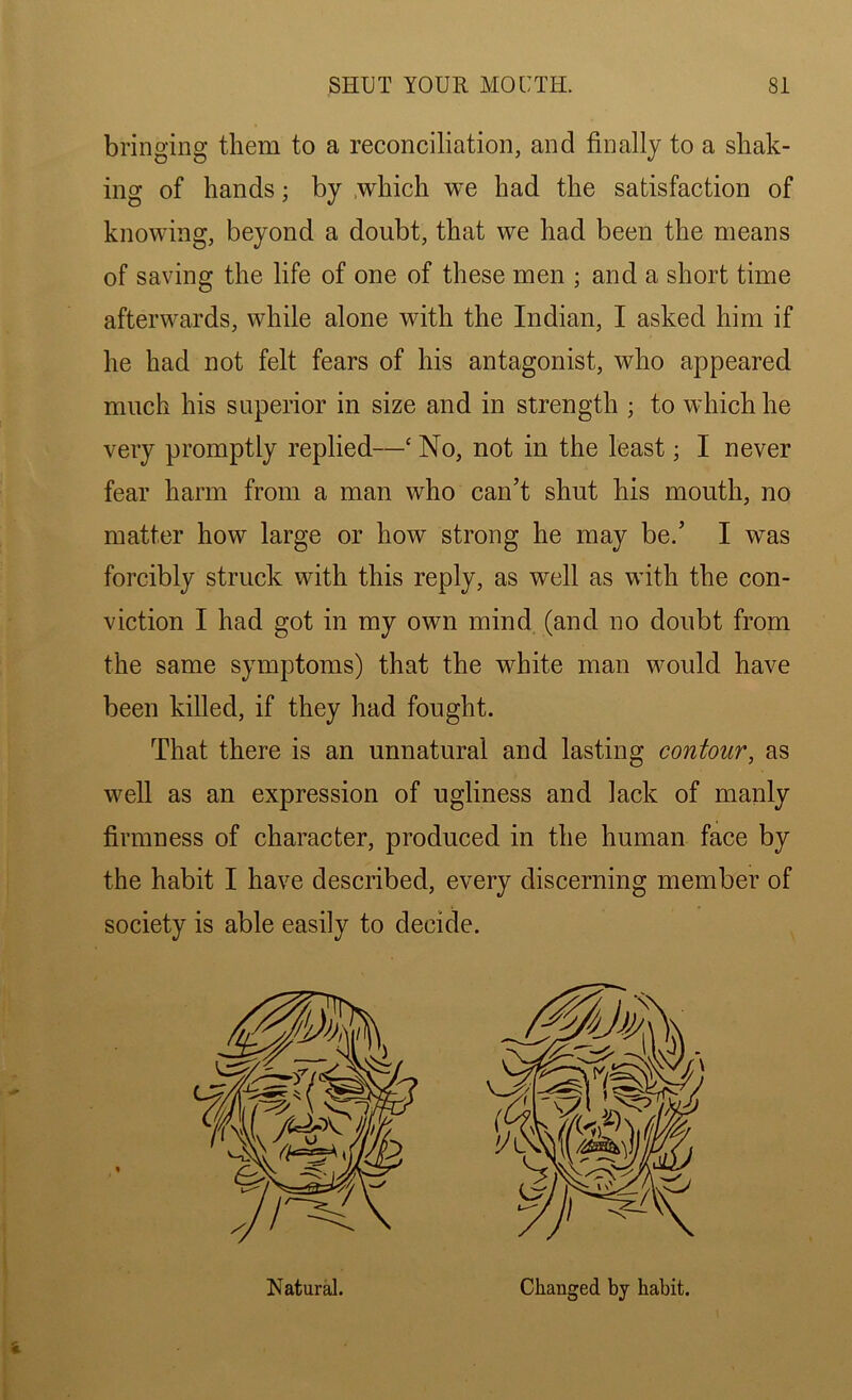 bringing them to a reconciliation, and finally to a shak- ing of hands; by which we had the satisfaction of knowing, beyond a doubt, that we had been the means of saving the life of one of these men ; and a short time afterwards, while alone with the Indian, I asked him if he had not felt fears of his antagonist, who appeared much his superior in size and in strength ; to which he very promptly replied—c No, not in the least; I never fear harm from a man who can’t shut his mouth, no matter how large or how strong he may be.’ I was forcibly struck with this reply, as well as with the con- viction I had got in my own mind (and no doubt from the same symptoms) that the white man would have been killed, if they had fought. That there is an unnatural and lasting contour, as well as an expression of ugliness and lack of manly firmness of character, produced in the human face by the habit I have described, every discerning member of society is able easily to decide. Natural. Changed by habit.