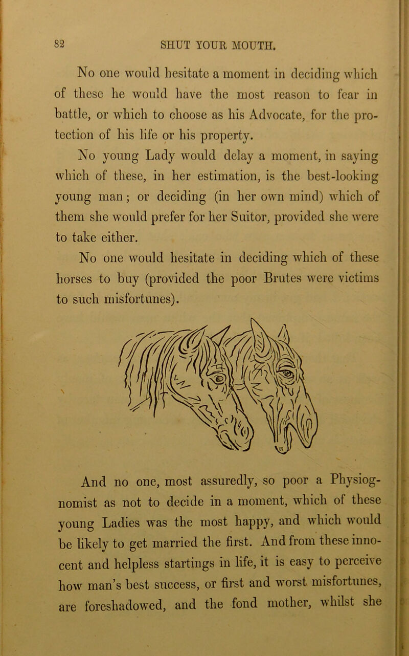 No one would, hesitate a moment in deciding which of these he would have the most reason to fear in battle, or which to choose as his Advocate, for the pro- tection of his life or his property. No young Lady would delay a moment, in saying which of these, in her estimation, is the best-looking young man; or deciding (in her own mind) which of them she would prefer for her Suitor, provided she were to take either. No one would hesitate in deciding which of these horses to buy (provided the poor Brutes were victims to such misfortunes). And no one, most assuredly, so poor a Physiog- nomist as not to decide in a moment, which of these young Ladies was the most happy, and which would be likely to get married the first. And from these inno- cent and helpless startings in life, it is easy to perceive how man’s best success, or first and worst misfortunes, are foreshadowed, and the fond mother, whilst she