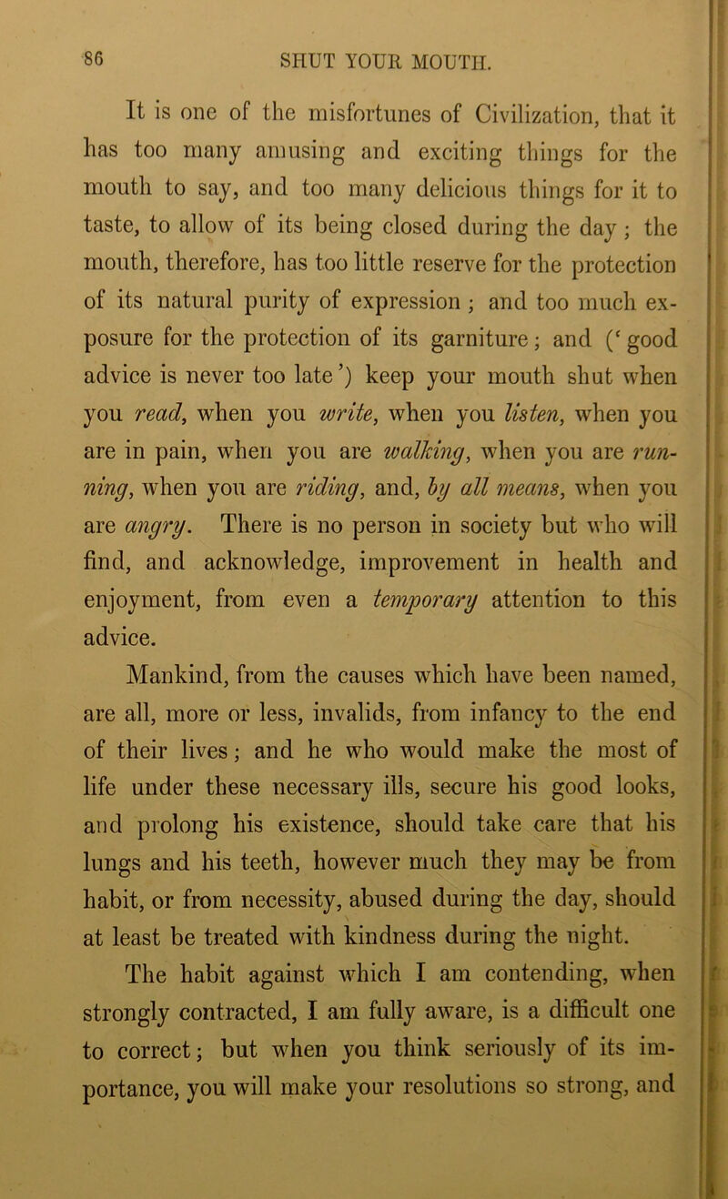 It is one of the misfortunes of Civilization, that it has too many amusing and exciting things for the mouth to say, and too many delicious things for it to taste, to allow of its being closed during the day; the mouth, therefore, has too little reserve for the protection of its natural purity of expression ; and too much ex- posure for the protection of its garniture; and (‘ good advice is never too late’) keep your mouth shut when you read, when you write, when you listen, when you are in pain, when you are walking, when you are run- ning, when you are riding, and, by all means, when you are angry. There is no person in society but who will find, and acknowledge, improvement in health and enjoyment, from even a temporary attention to this advice. Mankind, from the causes which have been named, are all, more or less, invalids, from infancy to the end of their lives; and he who would make the most of life under these necessary ills, secure his good looks, and prolong his existence, should take care that his lungs and his teeth, however much they may be from habit, or from necessity, abused during the day, should at least be treated with kindness during the night. The habit against which I am contending, when strongly contracted, I am fully aware, is a difficult one to correct; but when you think seriously of its im- portance, you will make your resolutions so strong, and