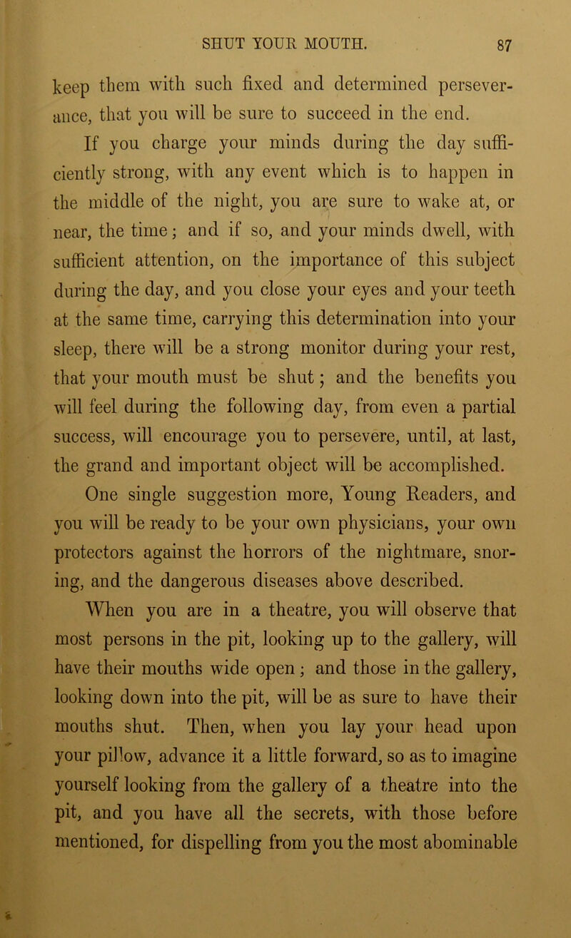 keep them with such fixed and determined persever- ance, that you will be sure to succeed in the end. If you charge your minds during the day suffi- ciently strong, with any event which is to happen in the middle of the night, you are sure to wake at, or near, the time; and if so, and your minds dwell, with sufficient attention, on the importance of this subject during the day, and you close your eyes and your teeth at the same time, carrying this determination into your sleep, there will be a strong monitor during your rest, that your mouth must be shut; and the benefits you will feel during the following day, from even a partial success, will encourage you to persevere, until, at last, the grand and important object will be accomplished. One single suggestion more, Young Readers, and you will be ready to be your own physicians, your own protectors against the horrors of the nightmare, snor- ing, and the dangerous diseases above described. When you are in a theatre, you will observe that most persons in the pit, looking up to the gallery, will have their mouths wide open ; and those in the gallery, looking down into the pit, will be as sure to have their mouths shut. Then, when you lay your head upon your pifiow, advance it a little forward, so as to imagine yourself looking from the gallery of a theatre into the pit, and you have all the secrets, with those before mentioned, for dispelling from you the most abominable