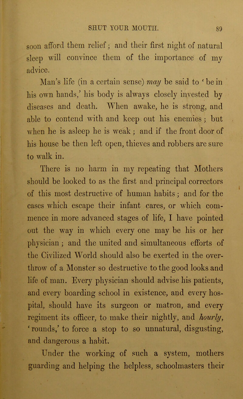 soon afford them relief; and their first night of natural sleep will convince them of the importance of my advice. Man’s life (in a certain sense) may be said to c be in his own hands,’ his body is always closely invested by diseases and death. When awake, he is strong, and able to contend with and keep out his enemies; but when he is asleep he is weak ; and if the front door of his house be then left open, thieves and robbers are sure to walk in. There is no harm in my repeating that Mothers should be looked to as the first and principal correctors of this most destructive of human habits; and for the cases which escape their infant cares, or which com- mence in more advanced stages of life, I have pointed out the way in which every one may be his or her physician ; and the united and simultaneous efforts of the Civilized World should also be exerted in the over- throw of a Monster so destructive to the good looks and life of man. Every physician should advise his patients, and every boarding school in existence, and every hos- pital, should have its surgeon or matron, and every regiment its officer, to make their nightly, and hourly, * rounds,’ to force a stop to so unnatural, disgusting, and dangerous a habit. Under the working of such a system, mothers guarding and helping the helpless, schoolmasters their