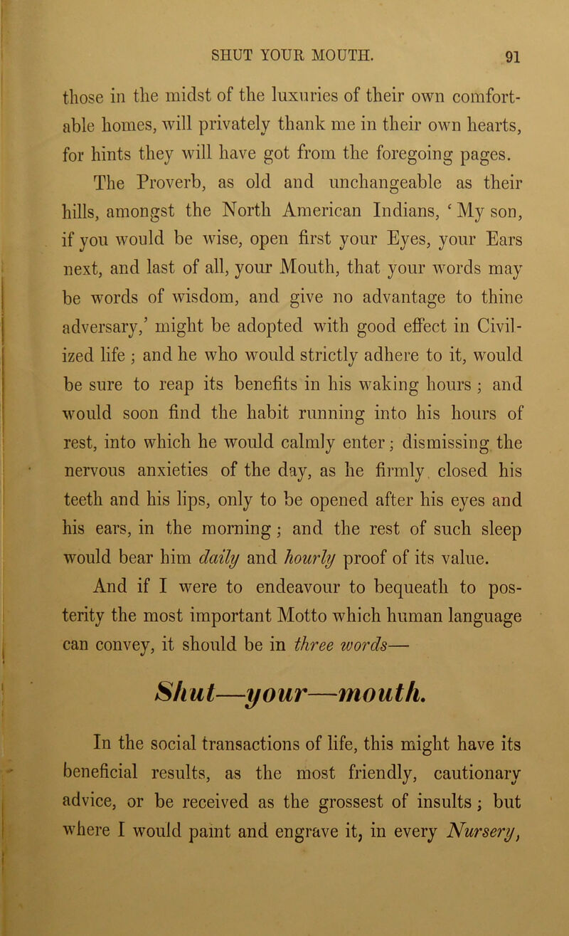 those in the midst of the luxuries of their own comfort- able homes, will privately thank me in their own hearts, for hints they will have got from the foregoing pages. The Proverb, as old and unchangeable as their hills, amongst the North American Indians, ‘ My son, if you would be wise, open first your Eyes, your Ears next, and last of all, your Mouth, that your words may be words of wisdom, and give no advantage to thine adversary,’ might be adopted with good effect in Civil- ized life ; and he who would strictly adhere to it, would be sure to reap its benefits in his waking hours ; and would soon find the habit running into his hours of rest, into which he would calmly enter; dismissing the nervous anxieties of the day, as he firmly, closed his teeth and his lips, only to be opened after his eyes and his ears, in the morning; and the rest of such sleep would bear him daily and hourly proof of its value. And if I were to endeavour to bequeath to pos- terity the most important Motto which human language can convey, it should be in three words— Shut—your—mouth. In the social transactions of life, this might have its beneficial results, as the most friendly, cautionary advice, or be received as the grossest of insults; but where I would pamt and engrave it, in every Nursery,