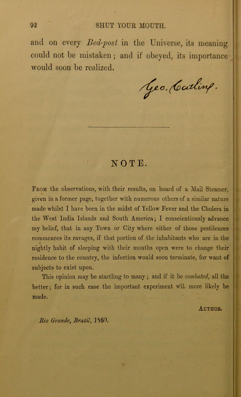 and on every Bed-post in the Universe, its meaning could not be mistaken; and if obeyed, its importance would soon be realized. my belief, that in any Town or City where either of those pestilences commences its ravages, if that portion of the inhabitants who are in the nightly habit of sleeping with their mouths open were to change their residence to the country, the infection would soon terminate, for want of subjects to exist upon. This opinion may be startling to many ; and if it be combated, all the better; for in such case the important experiment w'ih more likely be made. NOTE. From the observations, with their results, on board of a Mail Steamer, given in a former page, together with numerous others of a similar nature made whilst I have been in the midst of Yellow Fever and the Cholera in the West India Islands and South America; I conscientiously advance Authob. Rio Grande, Brazil, ] 860.
