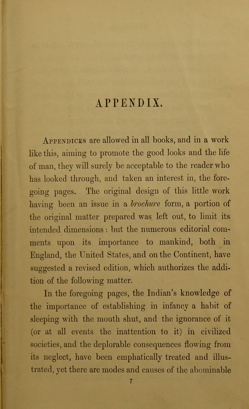 APPENDIX. Appendices are allowed in all books, and in a work like this, aiming to promote the good looks and the life of man, they will surely be acceptable to the reader who has looked through, and taken an interest in, the fore- going pages. The original design of this little work having been an issue in a brochure form, a portion of the original matter prepared was left out, to limit its intended dimensions: but the numerous editorial com- ments upon its importance to mankind, both in England, the United States, and on the Continent, have suggested a revised edition, which authorizes the addi- tion of the following matter. In the foregoing pages, the Indian’s knowledge of the importance of establishing in infancy a habit of sleeping with the mouth shut, and the ignorance of it (or at all events the inattention to it) in civilized societies, and the deplorable consequences flowing from its neglect, have been emphatically treated and illus- trated, yet there are modes and causes of the abominable 7