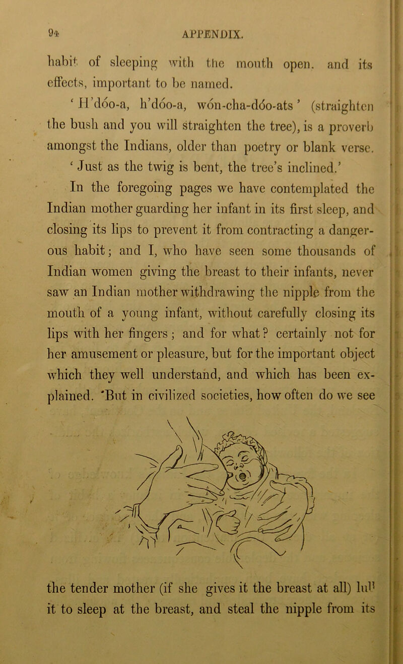 habit of sleeping with the month open, and its effects, important to be named. ‘ H’doo-a, h’doo-a, won-cha-ddo-ats ’ (straighten the bush and you will straighten the tree), is a proverb amongst the Indians, older than poetry or blank verse. ‘ Just as the twig is bent, the tree’s inclined.’ In the foregoing pages we have contemplated the Indian mother guarding her infant in its first sleep, and closing its lips to prevent it from contracting a danger- ous habit; and I, who have seen some thousands of Indian women giving the breast to their infants, never saw an Indian mother withdrawing the nipple from the mouth of a young infant, without carefully closing its lips with her fingers ; and for what ? certainly not for her amusement or pleasure, but for the important object which they well understand, and which has been ex- plained. 'But in civilized societies, how often do we see the tender mother (if she gives it the breast at all) lub it to sleep at the breast, and steal the nipple from its