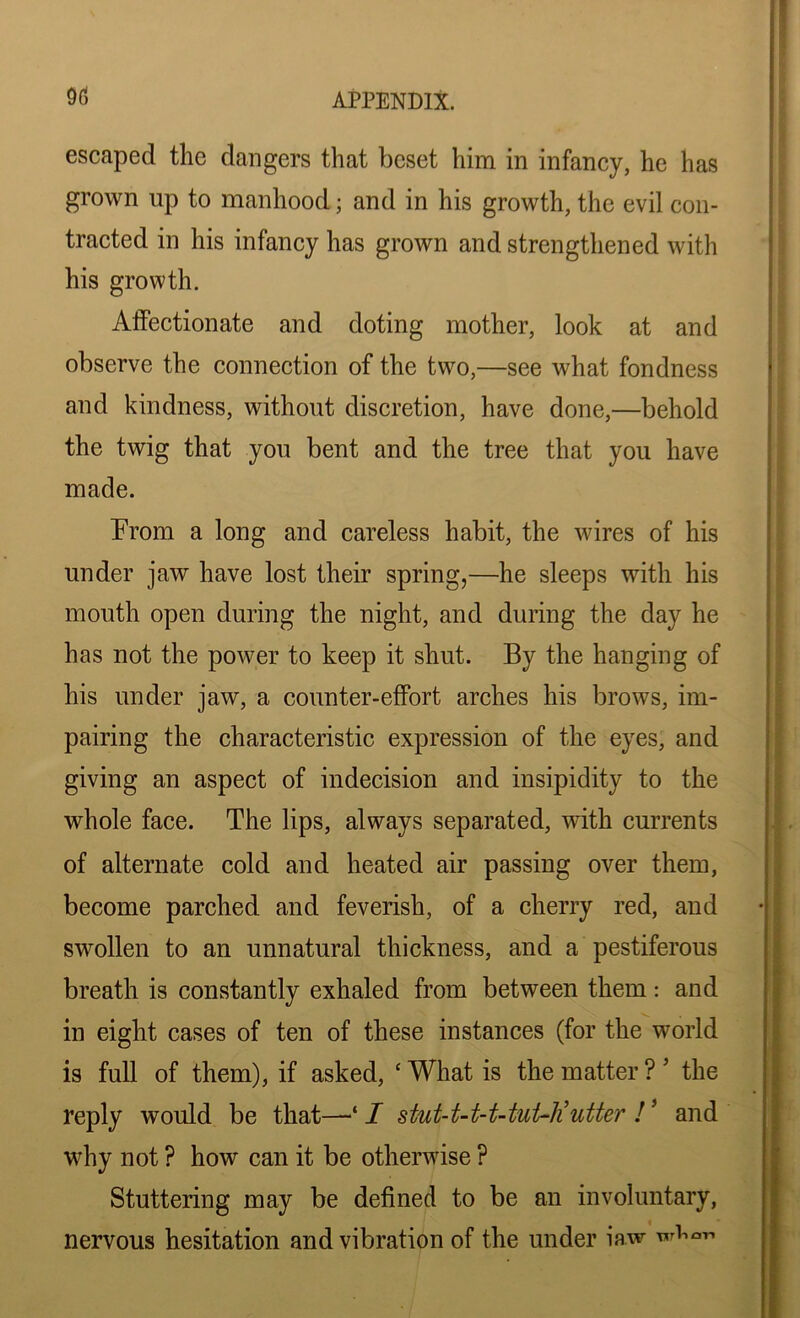escaped the clangers that beset him in infancy, he has grown up to manhood; and in his growth, the evil con- tracted in his infancy has grown and strengthened with his growth. Affectionate and doting mother, look at and observe the connection of the two,—see what fondness and kindness, without discretion, have done,—behold the twig that you bent and the tree that you have made. Prom a long and careless habit, the wires of his under jaw have lost their spring,—he sleeps with his mouth open during the night, and during the day he has not the power to keep it shut. By the hanging of his under jaw, a counter-effort arches his brows, im- pairing the characteristic expression of the eyes, and giving an aspect of indecision and insipidity to the whole face. The lips, always separated, with currents of alternate cold and heated air passing over them, become parched and feverish, of a cherry red, and swollen to an unnatural thickness, and a pestiferous breath is constantly exhaled from between them: and in eight cases of ten of these instances (for the world is full of them), if asked, ‘ What is the matter ? ’ the reply would be that—■* I stut-t-t-t-tuUli utter !5 and why not ? how can it be otherwise ? Stuttering may be defined to be an involuntary, nervous hesitation and vibration of the under iaw