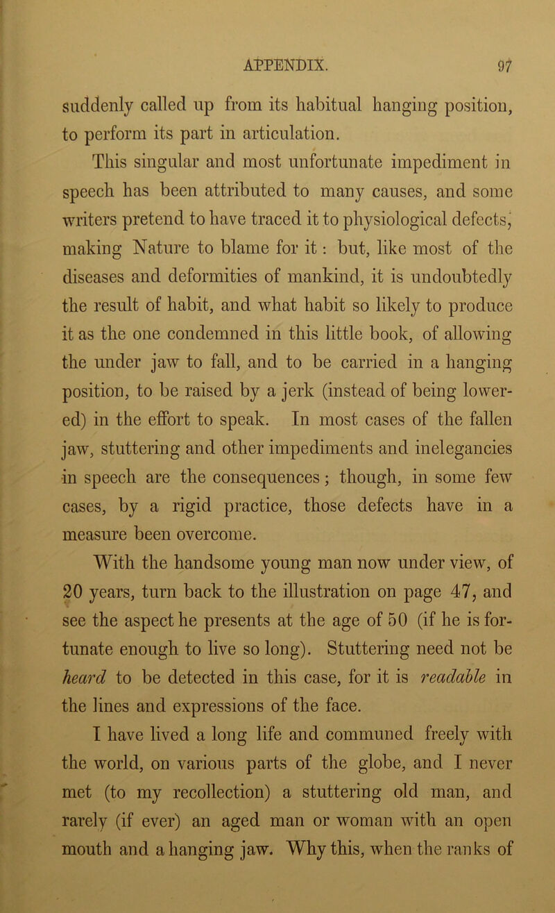 suddenly called up from its habitual hanging position, to perform its part in articulation. This singular and most unfortunate impediment in speech has been attributed to many causes, and some writers pretend to have traced it to physiological defects, making Nature to blame for it: but, like most of the diseases and deformities of mankind, it is undoubtedly the result of habit, and what habit so likely to produce it as the one condemned in this little book, of allowing the under jaw to fall, and to be carried in a hanging position, to be raised by a jerk (instead of being lower- ed) in the effort to speak. In most cases of the fallen jaw, stuttering and other impediments and inelegancies in speech are the consequences; though, in some few cases, by a rigid practice, those defects have in a measure been overcome. With the handsome young man now under view, of 20 years, turn back to the illustration on page 47, and see the aspect he presents at the age of 50 (if he is for- tunate enough to live so long). Stuttering need not be heard to be detected in this case, for it is readable in the lines and expressions of the face. I have lived a long life and communed freely with the world, on various parts of the globe, and I never met (to my recollection) a stuttering old man, and rarely (if ever) an aged man or woman with an open mouth and a hanging jaw. Why this, when the ranks of