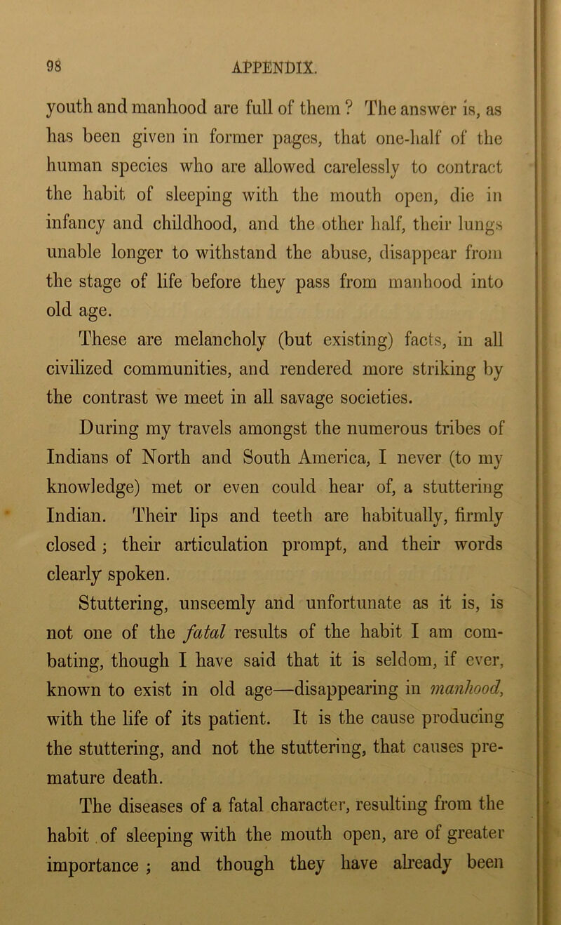 youth and manhood arc full of them ? The answer is, as has been given in former pages, that one-half of the human species who are allowed carelessly to contract the habit of sleeping with the mouth open, die in infancy and childhood, and the other half, their lungs unable longer to withstand the abuse, disappear from the stage of life before they pass from manhood into old age. These are melancholy (but existing) facts, in all civilized communities, and rendered more striking by the contrast we meet in all savage societies. During my travels amongst the numerous tribes of Indians of North and South America, I never (to my knowledge) met or even could hear of, a stuttering Indian. Their lips and teeth are habitually, firmly closed; their articulation prompt, and their words clearly spoken. Stuttering, unseemly and unfortunate as it is, is not one of the fatal results of the habit I am com- bating, though I have said that it is seldom, if ever, known to exist in old age—disappearing in manhood, with the life of its patient. It is the cause producing the stuttering, and not the stuttering, that causes pre- mature death. The diseases of a fatal character, resulting from the habit of sleeping with the mouth open, are of greater importance ; and though they have already been