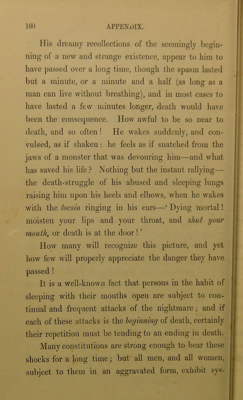 His dreamy recollections of the seemingly begin- ning of a new and strange existence, appear to him to have passed over a long time, though the spasm lasted but a minute, or a minute and a half (as long as a man can live without breathing), and in most cases to have lasted a few minutes longer, death would have been the consequence. How awful to be so near to death, and so often ! He wakes suddenly, and con- vulsed, as if shaken: he feels as if snatched from the jaws of a monster that was devouring him—and what has saved his life? Nothing but the instant rallying—• the death-struggle of his abused and sleeping lungs raising him upon his heels and elbows, when he wakes with the tocsin ringing in his ears—c Hying mortal! moisten your lips and your throat, and shut your mouth, or death is at the door! ’ How many will recognize this picture, and yet how few will properly appreciate the danger they have It is a well-known fact that persons in the habit of sleeping with their mouths open are subject to con- tinual and frequent attacks of the nightmare • and if each of these attacks is the leginning of death, certainly their repetition must be tending to an ending in death. Many constitutions are strong enough to bear these shocks for a long time; but all men, and all women, subject to them in an aggravated form, exhibit sys-