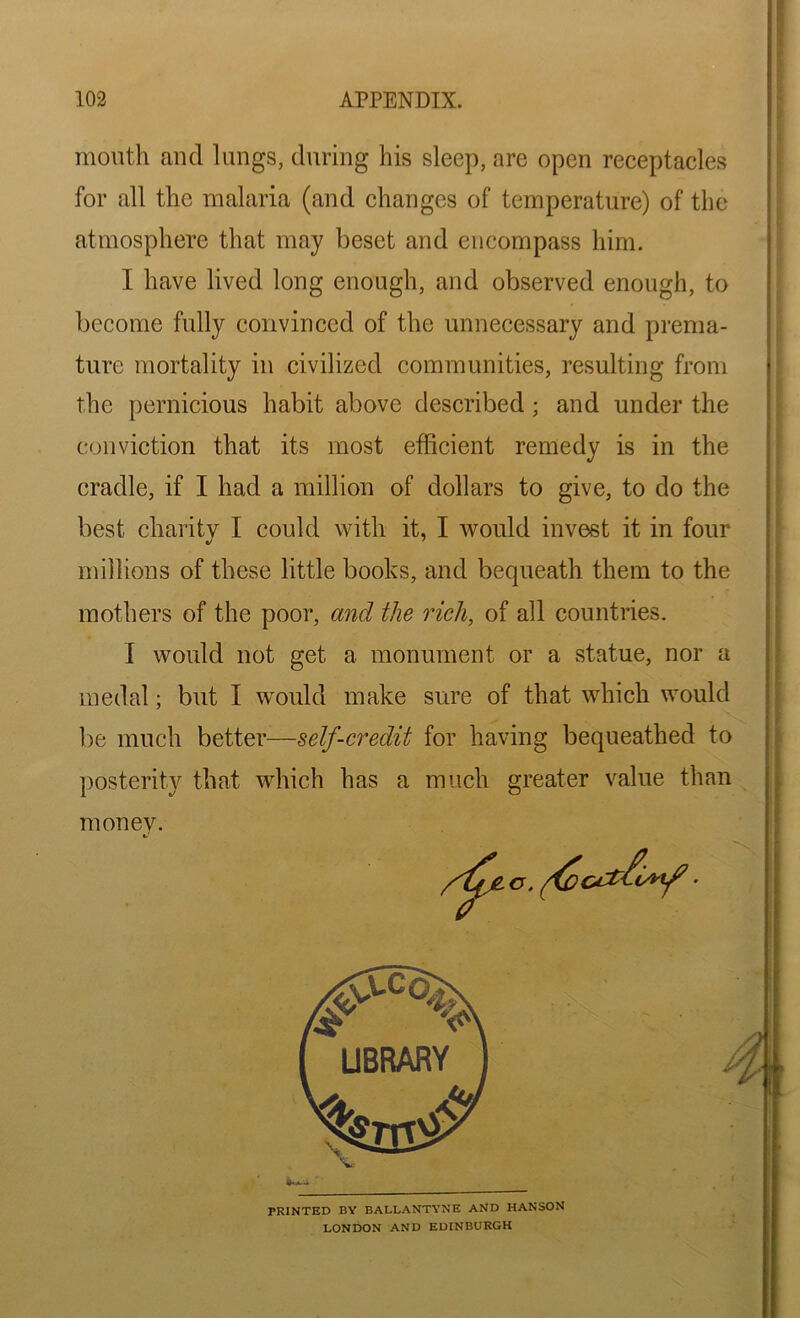mouth and lungs, during his sleep, are open receptacles for all the malaria (and changes of temperature) of the atmosphere that may beset and encompass him. I have lived long enough, and observed enough, to become fully convinced of the unnecessary and prema- ture mortality in civilized communities, resulting from the pernicious habit above described; and under the conviction that its most efficient remedy is in the cradle, if I had a million of dollars to give, to do the best charity I could with it, I would invest it in four millions of these little books, and bequeath them to the mothers of the poor, and the rich, of all countries. I would not get a monument or a statue, nor a medal; but I would make sure of that which would be much better—self-credit for having bequeathed to posterity that which has a much greater value than money. PRINTED BY BALLANTYNE AND HANSON LONDON AND EDINBURGH