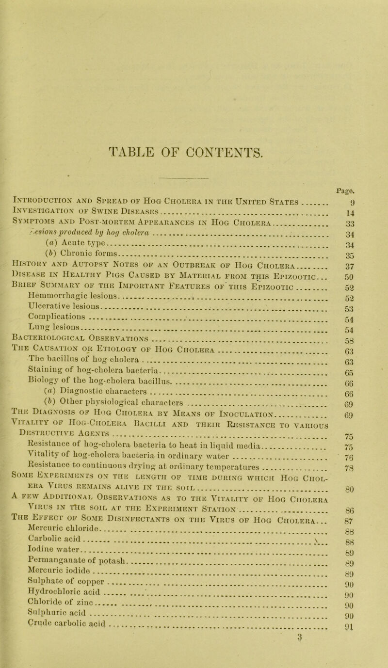 TABLE OF CONTENTS. Introduction and Spread of Hog Cholera in the United States Investigation of Swine Diseases Symptoms and Post-mortem Appearances in Hog Cholera /.esionsproduced by hog cholera (rt) Acute type {h) Chronic forms History and Autopsy Notes of an Outbreak of Hog Cholera Disease in Healthy Pigs Caused by Material from this Epizootic... Brief Summara of the Important Features of this Epizootic Hemmorrhagic lesions Ulcerative lesions Complications Lung lesions Bacteriological Observations The Causation or Etiology of Hog Cholera Tbe bacillus of hog-cholera Staining of hog-cholera bacteria Biology of the hog-cholera bacillus {a) Diagnostic characters (&) Other physiological characters The Diagnosis of Hog Cholera by Means of Inoculation Vitality of Hog-Cholera Bacilli and their Resistance to various Destructive Agents Resistance of hog-cholera bacteria to heat in liquid media Vitality of hog-cholera bacteria in ordinary water Resistance to continuous drying at ordinary temperatures Some Experiments on the length of time during 'which Hog Chol- era Virus remains alive in the soil A few Additional Observations as to the Vitality of Hog Cholera Virus in the soil at the Experiment Station The Effect of Some Disinfectants on the Virus of Hog Cholera... Mercuric chloride Carbolic acid \ Iodine water Permanganate of potash Mercuric iodide Sulphate of copper Hydrochloric acid Chloride of zinc Sulphuric acid Crude carbolic acid .... Page. 9 14 33 34 34 35 37 50 52 52 53 54 54 58 03 63 65 66 66 69 69 75 75 ■ 76 78 80 86 87 88 88 89 89 89 90 90 90 90 91