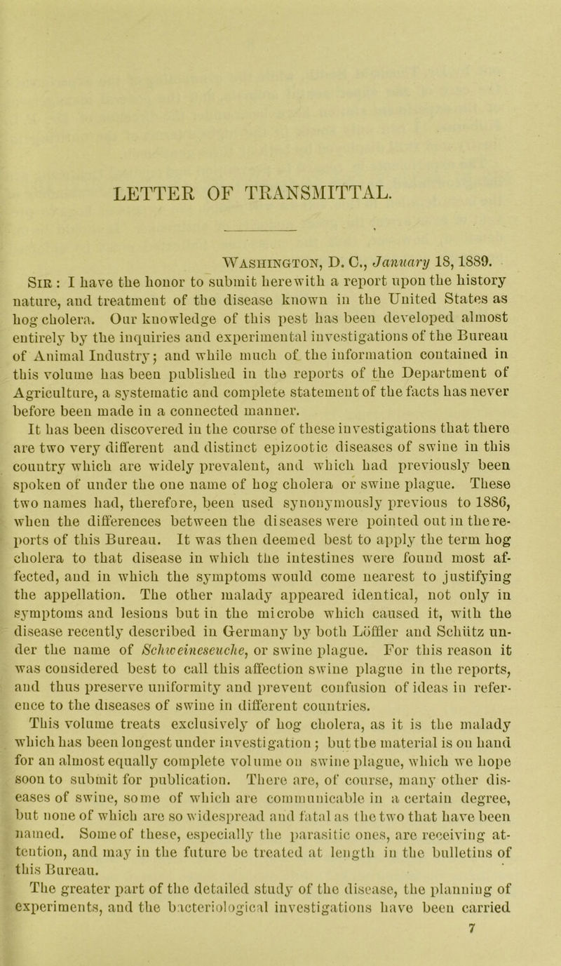 LETTER OF TRx^NSMITTAL. Washington, D. 0., January 18,1889. Sir : I have the honor to submit herewith a report upon the history nature, and treatment of the disease known in the United States as hog cholera. Onr knowledge of this pest has been developed almost entirely by the inquiries and experimental investigations of the Bureau of Animal Industry; and while much of the information contained in this volume has been published in the reports of the Department of Agriculture, a systematic and complete statement of the facts has never before been made in a connected manner. It has been discovered in the course of these investigations that there are two very different and distinct epizootic diseases of swine in this country which are widely prevalent, and which had previously been spoken of under the one name of hog cholera or swine plague. These two names had, therefore, been used synonymously x>revious to 1886, when the differences between the diseases were pointed out in the re- ports of this Bureau. It was then deemed best to apply the term hog cholera to that disease in which the intestines were found most af- fected, and in which the symptoms would come nearest to justifying the appellation. The other malady appeared identical, not only in symptoms and lesions but in the microbe which caused it, with the disease recently described in Germany by both Lbffler and Schiitz un- der the name of Schiveineseuche, or swine plague. For this reason it was considered best to call this affection swine plague in the reports, and thus preserve uniformity and prevent confusion of ideas in refer- ence to the diseases of swine in different countries. This volume treats exclusively of hog cholera, as it is the malady which has been longest under investigation; but the material is on hand for an almost equally complete volume on swine plague, which we hope soon to submit for jiublication. There are, of course, many other dis- eases of swine, some of which are communicable in a certain degree, but none of which are so widespread and fatal as the two that have been named. Some of these, especially the parasitic ones, are receiving at- tention, and may in the future be treated at length in the bulletins of this Bureau. The greater part of the detailed study of the disease, the planning of experiments, and the bacteriological investigations have been carried