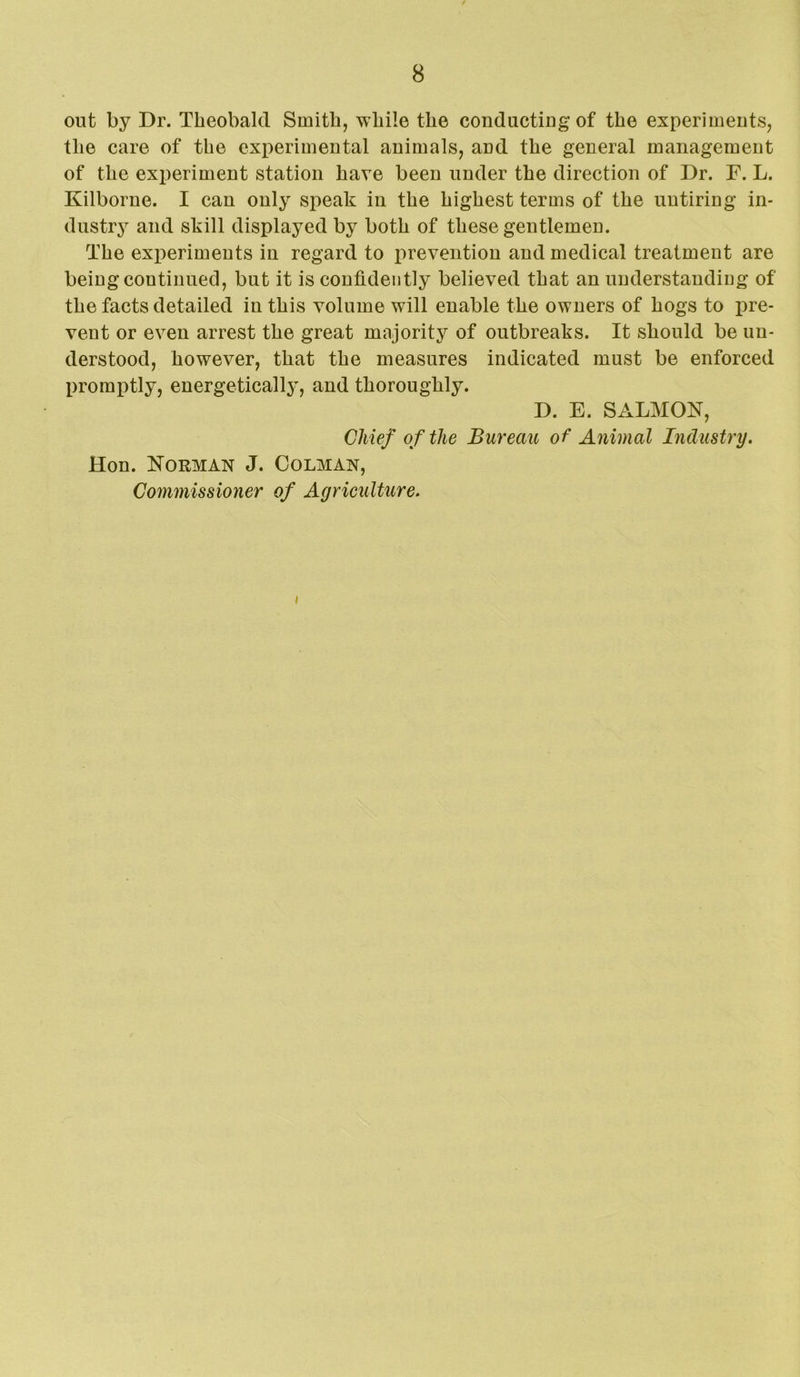 out by Dr. Theobald Smith, while the conductiug of the experiments, the care of the experimental animals, and the general management of the experiment station have been under the direction of Dr. F. L. Kilborne. I can only speak in the highest terms of the untiring in- dustry and skill displayed by both of these gentlemen. The experiments in regard to prevention and medical treatment are being continued, but it is confidently believed that an understanding of the facts detailed in this volume will enable the owners of hogs to pre- vent or even arrest the great majority of outbreaks. It should be un- derstood, however, that the measures indicated must be enforced promptly, energetically, and thoroughly. D. E. SALMON, Chief of the Bureau of Animal Industry. Hon. Norman J. Colman, Commissioner of Agrieulture.