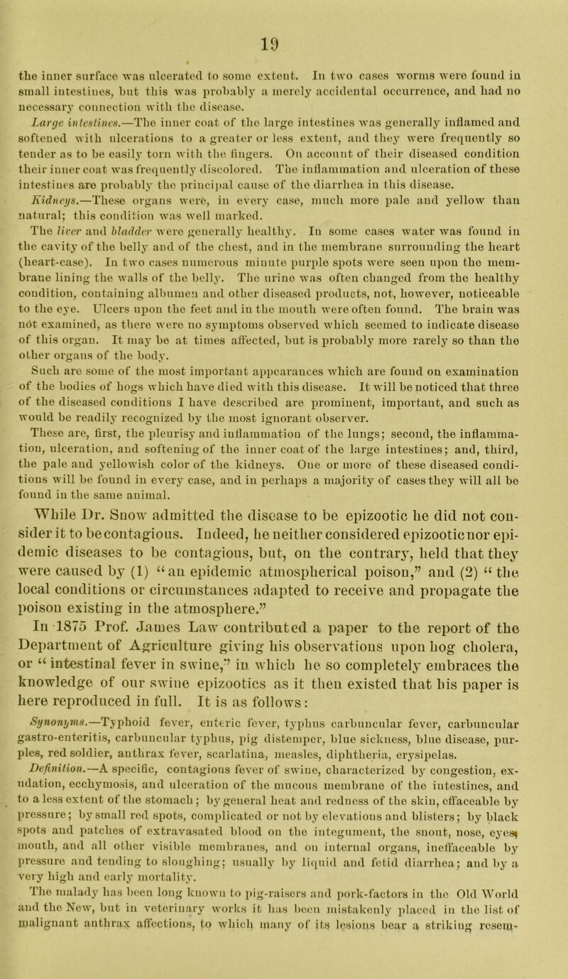the inner surface was ulcerated to some extent. In two cases 'worms M ere found in small intestines, but this was probably a merely accidental occurrence, and bad no necessary connection with the disease. Large intestines.—The inner coat of the large intestines was generally inflamed and softened with ulcerations to a greater or less extojit, and they were frequently so tender as to be easily torn with the lingers. On account of their diseased condition their inner coat was frequently discolored. The inflammation and ulceration of these intestiues are probably the princii)al cause of the diarrhea in this disease. Kidnegs.—These organs were, in every case, much more pale and yellow than natural; this condition was well marked. The liver and bladder were generally healthy. In some cases water was found in the ca vity of the belly and of the chest, and in the membrane surrounding the heart (heart-case). In two cases numerous minute purple spots were seen upon the mem- brane lining the walls of the belly. The urine was often changed from the healthy condition, containing albumen and other diseased products, not, however, noticeable to the eye. Ulcers upon the feet and in the mouth were often found. The brain was nht examined, as there were no symptoms observed which seemed to indicate disease of this organ. It may be at times affected, but is x^robabl}'^ more rarely so than the other organs of the body. Such are some of the most important appearances which are found on examination of the bodies of hogs which have died with this disease. It will be noticed that three of the diseased conditions I have described are prominent, important, and such as would be readily recognized by the most ignorant observer. These are, first, the pleurisy and inflammation of the lungs; second, the inflamma- tion, ulceration, and softening of the inner coat of the large intestines; and, third, the pale and yellowish color of the kidneys. One or more of these diseased condi- tions will be found in every case, and in perhaps a majority of cases they will all be found in the same animal. While Dr. Snow admitted tlie disease to be epizootic he did not con- sider it to be contagious. Indeed, he neither considered epizootic nor epi- demic diseases to be contagious, but, on the contrary, held that they were caused by (1) ‘‘an epidemic atmospherical poison,” and (2) the local conditions or circumstances adapted to receive and propagate the poison existing in the atmosphere.” In-1875 Prof. James Law contributed a paper to the report of the Department of Agriculture giving his observations upon hog cholera, or “intestinal fever in swine,” in which he so completely embraces the knowledge of our swine epizootics as it then existed that his paper is here reproduced in full. It is as follows: Synonyms.—Typhoid fever, enteric fever, typhus carbuncular fever, carbuucular gastro-enteritis, carbuucular typhus, pig distemper, blue sickness, blue disease, pur- ples, red soldier, autbrax fever, scarlatina, measles, eliphtheria, erysipelas. Dejinition.—A specific, contagious fever of swine, characterized bj'^ eougestion, ex- udation, ecchymosis, aud ulceration of the mucous membrane of the iutestines, and to a less extent of the stomach ; by general heat and redness of the skin, effaceable by pressure; by small red spots, complicated or not by elevations and blisters; by black spots aud patches of extravasated blood on the integument, the snout, nose, eyes^ mouth, and all other visible mcmljranes, and on internal organs, iuetfaeoable by pressure and tending to sloughing; usually by liquid and fetid diarrhea; and by a very high and eaily mortality. The malady has been long known to pig-raisers aud i)ork-factors in the Old World and the New, but in veterinary works it has been mistakenly placed in the list of malignant anthrax affections, to which m.any of its lesions bear a striking rcseuJ-'