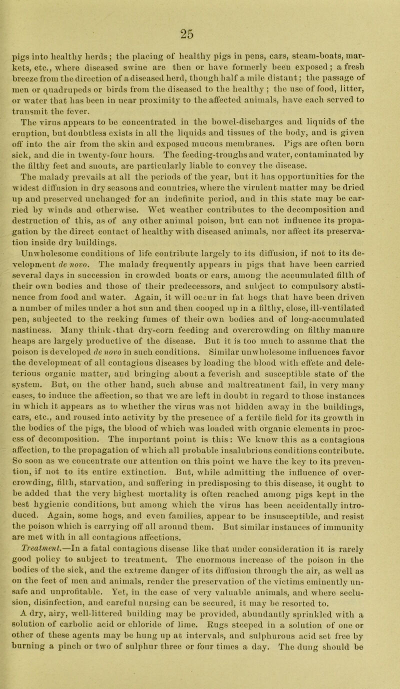 pigs into healthy herds; the placing of healthy pigs in pens, cars, steam-boats, mar- kets, etc., where diseased swine are then or have formerly been exposed; afresh breeze from the direction of a diseased herd, thongh half a mile distant; the passage of men or quadrupeds or birds from the diseased to the healthy ; the nsc of food, litter, or water that has been in near proximity to the affected animals, have each served to transmit the fever. The virus appears to bo concentrated in the bowel-discharges and liquids of the eruption, but doubtless exists in all the liquids and tissues of the body, and is given off into the air from the skin and exposed mucous membranes. Pigs are often born sick, and die in twenty-four hours. The feeding-troughs and water, contaminated by the filthy feet and snouts, are particularly liable to convey the disease. The malady x^revails at all the periods of the year, but it has opportunities for the widest diffusion in dry seasons and countries, where the virulent matter may be dried up and preserved unchanged for an indefinite period, and in this state may be car- ried by winds and otherwise. Wet weather contributes to the decomposition and destruction of this, as of any other animal poison, but can not influence its propa- gation by the direct contact of healthy with diseased animals, nor affect its preserva- tion inside dry buildings. Unwholesome conditions of life contribute largely to its diffusion, if not to its de- velopment de novo. The malady frequently appears in pigs that have been carried several days in succession in crowded boats or ears, among the accumulated filth of their own bodies and those of their predecessors, and subject to compulsory absti- nence from food and water. Again, it will occur in fat hogs that have been driven a number of miles under a hot sun and then cooped up in a filthy, close, ill-ventilated pen, subjected to the reeking fumes of their own bodies and of long-accumulated nastiness. Many think .that dry-corn feeding and overcrowding on filthy manure heaps are largely productive of the disease. But it is too much to assume that the poison is developed de novo in such conditions. Similar unwholesome influences favor the development of all contagious diseases by loading the blood with effete and dele- terious organic matter, and bringing about a feverish and susceptible state of the system. But, on the other hand, such abuse and maltreatment fail, in very many cases, to induce the aflectiou, so that we are left in doubt iu regard to those instances in which it appears as to whether the virus was not hidden away iu the buildings, cars, etc., and roused into activity by the presence of a fertile field for its growth iu the bodies of the pigs, the blood of which was loaded with organic elements in proc- ess of decomj)ositiou. The important point is this: We know this as a contagious affection, to the propagation of which all probable insalubrious couditious contribute. So soon as we concentrate our attention on this point we have the key to its preven- tion, if not to its entire extinction. But, while admitting the influence of over- crowding, filth, starvation, and suffering in predisposing to this disease, it ought to be added that the very highest mortality is often reached among pigs kept iu the best hygienic conditions, but among which the virus has been accidentally intro- duced. Again, some hogs, and even families, appear to be insusceptible, and resist the poison which is carrying off all around them. But similar instances of immunity are met with in all contagious affections. Treatment.—In a fatal contagious disease like that under consideration it is rarely good policy to subject to treatment. The enormous increase of the poison in the bodies of the sick, and the extreme danger of its diffusion through the air, as well as on the feet of inen and animals, render the preservation of the victims eminently un- safe and unprofitable. Yet, in the case of very valuable aninials, and where seclu- sion, disinfection, and careful nursing can be secured, it may be resorted to. A dry, airy, well-littered building may be provided, abundantly sprinkled with a solution of carbolic acid or chloride of lime. Rugs steeped in a solution of one or other of these agents may be hung up at intervals, and sulphurous acid set free by burning a pinch or two of sulphur three or four times a day. The dung should be